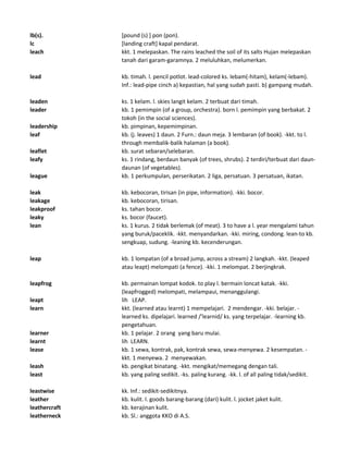 lb(s). [pound (s) ] pon (pon).
lc [landing craft] kapal pendarat.
leach kkt. 1 melepaskan. The rains leached the soil of its salts Hujan melepaskan
tanah dari garam-garamnya. 2 meluluhkan, melumerkan.
lead kb. timah. l. pencil potlot. lead-colored ks. lebam(-hitam), kelam(-lebam).
Inf.: lead-pipe cinch a) kepastian, hal yang sudah pasti. b) gampang mudah.
leaden ks. 1 kelam. l. skies langit kelam. 2 terbuat dari timah.
leader kb. 1 pemimpin (of a group, orchestra). born l. pemimpin yang berbakat. 2
tokoh (in the social sciences).
leadership kb. pimpinan, kepemimpinan.
leaf kb. (j. leaves) 1 daun. 2 Furn.: daun meja. 3 lembaran (of book). -kkt. to l.
through membalik-balik halaman (a book).
leaflet kb. surat sebaran/selebaran.
leafy ks. 1 rindang, berdaun banyak (of trees, shrubs). 2 terdiri/terbuat dari daun-
daunan (of vegetables).
league kb. 1 perkumpulan, perserikatan. 2 liga, persatuan. 3 persatuan, ikatan.
leak kb. kebocoran, tirisan (in pipe, information). -kki. bocor.
leakage kb. kebocoran, tirisan.
leakproof ks. tahan bocor.
leaky ks. bocor (faucet).
lean ks. 1 kurus. 2 tidak berlemak (of meat). 3 to have a l. year mengalami tahun
yang buruk/paceklik. -kkt. menyandarkan. -kki. miring, condong. lean-to kb.
sengkuap, sudung. -leaning kb. kecenderungan.
leap kb. 1 lompatan (of a broad jump, across a stream) 2 langkah. -kkt. (leaped
atau leapt) melompati (a fence). -kki. 1 melompat. 2 berjingkrak.
leapfrog kb. permainan lompat kodok. to play l. bermain loncat katak. -kki.
(leapfrogged) melompati, melampaui, menanggulangi.
leapt lih LEAP.
learn kkt. (learned atau learnt) 1 mempelajari. 2 mendengar. -kki. belajar. -
learned ks. dipelajari. learned /'learnid/ ks. yang terpelajar. -learning kb.
pengetahuan.
learner kb. 1 pelajar. 2 orang yang baru mulai.
learnt lih LEARN.
lease kb. 1 sewa, kontrak, pak, kontrak sewa, sewa-menyewa. 2 kesempatan. -
kkt. 1 menyewa. 2 menyewakan.
leash kb. pengikat binatang. -kkt. mengikat/memegang dengan tali.
least kb. yang paling sedikit. -ks. paling kurang. -kk. l. of all paling tidak/sedikit.
leastwise kk. Inf.: sedikit-sedikitnya.
leather kb. kulit. l. goods barang-barang (dari) kulit. l. jocket jaket kulit.
leathercraft kb. kerajinan kulit.
leatherneck kb. Sl.: anggota KKO di A.S.
 