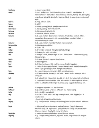 leathery ks. kasar, keras (skin).
leave kb. cuti, perlop. -kkt. (left) 1 meninggalkan (town). 2 membiarkan. 3
menyerahkan. 4 menunda. 5 mewariskan (a fortune, home). -kki. berangkat,
pergi. leave-taking kb. berpisah. -leavings kb., j. sis-sisa, rimah-rimah, repih-
repih.
leaven kb. ragi, adonan asam.
leaves lih LEAF.
lecher kb. orang gasang/jangak, pelepas nafsu birahi.
lecherous ks. bejat, gasang, (bersifat) bandot.
lechery kb. (pelepasan) nafsu birahi.
lectern kb. mimbar, podium, lesnar.
lecture kb. 1 Acad.: kuliah. 2 ceramah. 3 omelan. 4 kata-kata nasihat. -kkt. 1
menasehati. 2 mengomeli. -kki. mengkuliahkan, memberi kuliah. l.
hall/room ruangan kuliah.
lecturer kb. 1 Acad.: lektor. 2 pemberi kuliah. 3 penceramah.
lectureship kb. jabatan dosen/lektor.
led lih LEAD kkt.
ledge kb. 1 birai (of window). 2 langkan ( of a building).
ledger kb. bukubesar, buku kas induk.
lee kb. tempat teduh, bawah angin. in the l. keteduhan. l. side lambung yang
dibawah angin.
leech kb. 1 pacat, lintah. 2 (usurer) lintah darat.
leek kb. bawang perai.
leer kb. lirikan, kerlingan. -kkt. melirik, mengerling (at kepada).
leery ks. curiga. l. of curiga terhadap. 2 sangsi. I've gotten l. about following his
advice Saya agak sangsi untuk mengikuti nasihatnya.
lees kb., j. sisa (makanan, minuman, dsb), sampah, ampas.
leeway kb. 1 waktu ekstra, peluang. a half hour l. waktu ekstra setengah jam. 2
kemajuan.
left kb. 1 sebelah kiri. 2 kaum kiri. -ks. , kk. kiri. Sl.: l. fied salah, keliru. left-hand
ks. tangan kiri. left-handed ks. kidal. left-hander kb. seorang kidal. left-of-
center ks. sikap kiri. left-winger kb. orang yang anggota dari sayap kiri.
leftist kb. anggota sayap kiri. -ks. beraliran kiri.
leftover kb. (ke)lebihan, sisa. luncheon leftovers sisa makan siang.
lefty kb. (j. -ties) Sl.: orang kidal.
leg kb. 1 kaki. 2 taraf. on o's last legs setengah mati. -kkt. (legged) to l. it
berjalan kaki.
leg. 1 [legal] sah. 2 [legislative] legislatip.
legacy kb. (j. -cies) warisan, harta pusaka/peninggalan. to come into a l. mewarisi.
legal ks. 1 tentang/menurut undang- undang/hukum. 2 sah. l. document
dokumen yang sah. legal-sizeks. yang berukuran cukup untuk dokumen-
dokumen hukum. -legally kk. menurut hukum.
legalistic ks. menurut/memenuhi hukum, sesuai dengan hukum.
legality kb. (j. -ties) 1 sahnya, kesahan, legalitas. 2 soal yang berkenaan dengan
hukum.
 