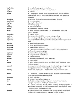 legalization kb. pengabsahan, pengesahan, legalisasi.
legalize kkt. mengabsahkan, mensahkan, melegalisasikan.
legation kb. kedutaan.
legend kb. 1 dongeng(an), legenda. 2 tulisan (beneath photo, picture). 3 tokoh
(yang terkenal). He's a l. in that area Dia seorang tokoh yang terkenal di
daerah itu.
legendary ks. dari cerita dongeng. l. character tokoh (dalam) dongeng.
legerdemain kb. permainan sulap.
leggings kb., j. kap/pembalut kaki.
leggy ks. berkaki panjang.
legibility kb. sifat mudah dibaca.
legible ks. dapat dibaca. -legibly kk. terang.
legion kb. legiun, pasukan. 2 banyak sekali. L. of Merit Binatang Tanda Jasa
(tentara Amerika).
legionnaire kb. anggota legiun.
legislate kkt. mengatur (morality). kki. membuat undang-undang.
legislation kb. 1 perundang-undangan. 2 pembuatan undang-undang.
legislative ks. legislatip. l. body badan legislatip. l. assembly dewan dewan perwakilan
rakyat.
legislator kb. pembuat undang-undang.
legislature kb. badan pembuat undang-undang.
legitimacy kb. hak kekuasaan, legitimasi.
legitimate ks. 1 sah.l. government pemerintahan yang sah. 2 logis, masuk akal. l.
conclusion kesimpulan yang logis.
legitimaze kkt. mengesahkan, mengabsahkan.
legroom kb. ruang untuk kaki (waktu duduk).
legume kb. tumbuhan polong.
legwork kb. bepergian kesana-kemari (untuk pekerjaan).
lei kb. kalung bunga.
leisure kb. waktu terluang. He is not at l. to see you Dia terlalu sibuk untuk dapat
menemui saudara.
leisured ks. mempunyai banyak waktu terluang. the l. class golongan orang-orang
senang, golongan orang bersenang-senang (berfoya-foya).
leisurely ks. yang tidak tergesa-gesa. l. trip perjalanan yang tidak terburu-buru.
lemon kb. 1 jeruk limun. l. juice air jeruk sitrun. 2 Sl.: brengsek, tidak memuaskan.
lemon-colored ks. berwarna kuning muda.
lemonade kb. limun, limonade.
lemur kb. semacam kukang, kubung, pukang.
lend kki. (lent) 1 meminjamkan. 2 meminjami. 3 memberi. lend-lease kb.
perjanjian pinjam-sewa. -lending kb. meminjamkan.
length kb. 1 panjang. 2 lamanya. 3 jarak, jauhnya. 4 potong. at l. 1 panjang lebar. 2
akhirnya. ful l. sepanjang. to go to any l. berbuat apa saja. to keep at arm's
l. menjauhkan diri, menjaga adanya jarak.
lengthen kkt. memperpanjang (run away, coat). -kki. menjadi panjang, bersambung
menjadi. The shadows lengthened Bayangan menjadi panjang.
 