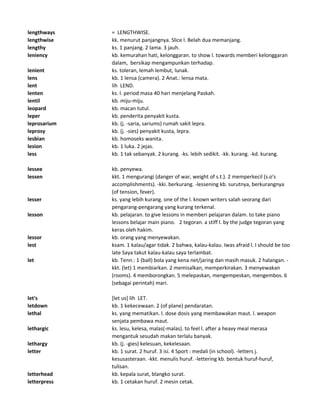 lengthways = LENGTHWISE.
lengthwise kk. menurut panjangnya. Slice l. Belah dua memanjang.
lengthy ks. 1 panjang. 2 lama. 3 jauh.
leniency kb. kemurahan hati, kelonggaran. to show l. towards memberi kelonggaran
dalam, bersikap mengampunkan terhadap.
lenient ks. toleran, lemah lembut, lunak.
lens kb. 1 lensa (camera). 2 Anat.: lensa mata.
lent lih LEND.
lenten ks. l. period masa 40 hari menjelang Paskah.
lentil kb. miju-miju.
leopard kb. macan tutul.
leper kb. penderita penyakit kusta.
leprosarium kb. (j. -saria, sariums) rumah sakit lepra.
leprosy kb. (j. -sies) penyakit kusta, lepra.
lesbian kb. homoseks wanita.
lesion kb. 1 luka. 2 jejas.
less kb. 1 tak sebanyak. 2 kurang. -ks. lebih sedikit. -kk. kurang. -kd. kurang.
lessee kb. penyewa.
lessen kkt. 1 mengurangi (danger of war, weight of s.t.). 2 memperkecil (s.o's
accomplishments). -kki. berkurang. -lessening kb. surutnya, berkurangnya
(of tension, fever).
lesser ks. yang lebih kurang. one of the l. known writers salah seorang dari
pengarang-pengarang yang kurang terkenal.
lesson kb. pelajaran. to give lessons in memberi pelajaran dalam. to take piano
lessons belajar main piano. 2 tegoran. a stiff l. by the judge tegoran yang
keras oleh hakim.
lessor kb. orang yang menyewakan.
lest ksam. 1 kalau/agar tidak. 2 bahwa, kalau-kalau. Iwas afraid l. I should be too
late Saya takut kalau-kalau saya terlambat.
let kb. Tenn.: 1 (ball) bola yang kena net/jaring dan masih masuk. 2 halangan. -
kkt. (let) 1 membiarkan. 2 memisalkan, memperkirakan. 3 menyewakan
(rooms). 4 memborongkan. 5 melepaskan, mengempeskan, mengembos. 6
(sebagai perintah) mari.
let's [let us] lih LET.
letdown kb. 1 kekecewaan. 2 (of plane) pendaratan.
lethal ks. yang mematikan. l. dose dosis yang membawakan maut. l. weapon
senjata pembawa maut.
lethargic ks. lesu, kelesa, malas(-malas). to feel l. after a heavy meal merasa
mengantuk sesudah makan terlalu banyak.
lethargy kb. (j. -gies) kelesuan, kekelesaan.
letter kb. 1 surat. 2 huruf. 3 isi. 4 Sport : medali (in school). -letters j.
kesusasteraan. -kkt. menulis huruf. -lettering kb. bentuk huruf-huruf,
tulisan.
letterhead kb. kepala surat, blangko surat.
letterpress kb. 1 cetakan huruf. 2 mesin cetak.
 