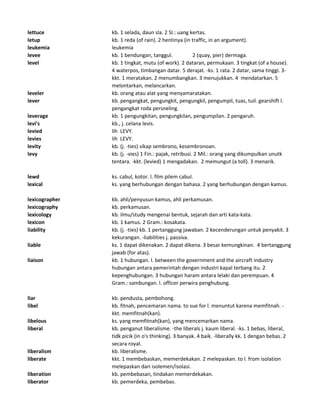 lettuce kb. 1 selada, daun sla. 2 Sl.: uang kertas.
letup kb. 1 reda (of rain). 2 hentinya (in traffic, in an argument).
leukemia leukemia
levee kb. 1 bendungan, tanggul. 2 (quay, pier) dermaga.
level kb. 1 tingkat, mutu (of work). 2 dataran, permukaan. 3 tingkat (of a house).
4 waterpos, timbangan datar. 5 derajat. -ks. 1 rata. 2 datar, sama tinggi. 3-
kkt. 1 meratakan. 2 menumbangkan. 3 menujukkan. 4 mendatarkan. 5
melontarkan, melancarkan.
leveler kb. orang atau alat yang menyamaratakan.
lever kb. pengangkat, pengungkit, pengungkil, pengumpil, tuas, tuil. gearshift l.
pengangkat roda persneling.
leverage kb. 1 pengungkitan, pengungkilan, pengumpilan. 2 pengaruh.
levi's kb., j. celana levis.
levied lih LEVY.
levies lih LEVY.
levity kb. (j. -ties) sikap sembrono, kesembronoan.
levy kb. (j. -vies) 1 Fin.: pajak, retribusi. 2 Mil.: orang yang dikumpulkan unutk
tentara. -kkt. (levied) 1 mengadakan. 2 memungut (a toll). 3 menarik.
lewd ks. cabul, kotor. l. film pilem cabul.
lexical ks. yang berhubungan dengan bahasa. 2 yang berhubungan dengan kamus.
lexicographer kb. ahli/penyusun kamus, ahli perkamusan.
lexicography kb. perkamusan.
lexicology kb. ilmu/study mengenai bentuk, sejarah dan arti kata-kata.
lexicon kb. 1 kamus. 2 Gram.: kosakata.
liability kb. (j. -ties) kb. 1 pertanggung jawaban. 2 kecenderungan untuk penyakit. 3
kekurangan. -liabilities j. passiva.
liable ks. 1 dapat dikenakan. 2 dapat dikena. 3 besar kemungkinan. 4 bertanggung
jawab (for atas).
liaison kb. 1 hubungan. l. between the government and the aircraft industry
hubungan antara pemerintah dengan industri kapal terbang itu. 2
kepenghubungan. 3 hubungan haram antara lelaki dan perempuan. 4
Gram.: sambungan. l. officer perwira penghubung.
liar kb. pendusta, pembohong.
libel kb. fitnah, pencemaran nama. to sue for l. menuntut karena memfitnah. -
kkt. memfitnah(kan).
libelous ks. yang memfitnah(kan), yang mencemarkan nama.
liberal kb. penganut liberalisme. -the liberals j. kaum liberal. -ks. 1 bebas, liberal,
tidk picik (in o's thinking). 3 banyak. 4 baik. -liberally kk. 1 dengan bebas. 2
secara royal.
liberalism kb. liberalisme.
liberate kkt. 1 membebaskan, memerdekakan. 2 melepaskan. to l. from isolation
melepaskan dari isolemen/isolasi.
liberation kb. pembebasan, tindakan memerdekakan.
liberator kb. pemerdeka, pembebas.
 