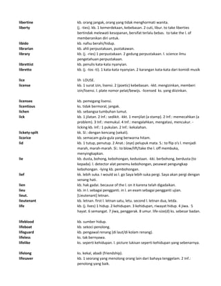 libertine kb. orang jangak, orang yang tidak menghormati wanita.
liberty (j. -ties). kb. 1 kemerdekaan, kebebasan. 2 cuti, libur. to take liberties
bertindak melewati kesopanan, bersifat terlalu bebas. to take the l. of
memberanikan diri untuk.
libido kb. nafsu berahi/hidup.
librarian kb. ahli perpustakaan, pustakawan.
library kb. (j. -ries) 1 perpustakaan. 2 gedung perpustakaan. l. science ilmu
pengetahuan perpustakaan.
librettist kb. penulis kata-kata nyanyian.
libretto kb. (j. -tos -ti). 1 kata-kata nyanyian. 2 karangan kata-kata dari komidi musik
lice lih LOUSE.
license kb. 1 surat izin, lisensi. 2 (poetic) kebebasan. -kkt. mengizinkan, memberi
izin/lisensi. l. plate nomor pelat/bewijs. -licensed ks. yang diizinkan.
licensee kb. pemegang lisensi.
licentious ks. tidak bermoral, jangak.
lichen kb. sebangsa tumbuhan lumut.
lick kb. 1 jilatan. 2 Inf.: sedikit. -kkt. 1 menjilat (a stamp). 2 Inf.: memecahkan (a
problem). 3 Inf.: memukul. 4 Inf.: mengalahkan, mengatasi, mencukur. -
licking kb. Inf.: 1 pukulan. 2 Inf.: kekalahan.
lickety-spilt kk. Sl.: dengan kencang (sekali).
licorice kb. semacam gula-gula yang berwarna hitam.
lid kb. 1 tutup, penutup. 2 Anat.: (eye) pelupuk mata. S.: to flip o's l. menjadi
marah, marah-marah. Sl.: to blow/lift/take the l. off membuka,
menyingkapkan.
lie kb. dusta, bohong, kebohongan, kedustaan. -kki. berbohong, berdusta (to
kepada). l. detector alat penemu kebohongan, pesawat pengungkap
kebohongan. -lying kb. pembohongan.
lief kk. lebih suka. I would as l. go Saya lebih suka pergi. Saya akan pergi dengan
senang hati.
lien kb. hak gadai. because of the l. on it karena telah digadaikan.
lieu kb. in l. sebagai pengganti. in l. an exam sebagai pengganti ujian.
lieut. [Lieutenant] letnan.
lieutenant kb. letnan. first l. letnan satu, letu. second l. letnan dua, letda.
life kb. (j. lives) 1 hidup. 2 kehidupan. 3 kehidupan, riwayat hidup. 4 jiwa. 5
hayat. 6 semangat. 7 jiwa, penggerak. 8 umur. life-size(d) ks. sebesar badan.
lifeblood kb. sumber hidup.
lifeboat kb. sekoci penolong.
lifeguard kb. pengawal renang (di laut/di kolam renang).
lifeless ks. tak bernyawa.
lifelike ks. seperti kehidupan. l. picture lukisan seperti kehidupan yang sebenarnya.
lifelong ks. kekal, abadi (friendship).
lifesaver kb. 1 seorang yang menolong orang lain dari bahaya tenggelam. 2 Inf.:
penolong yang baik.
 