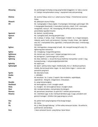 lifesaving kb. pertolongan terhadap orang yang hendak tenggelam. to take a course
in l. belajar menyelamatkan orang. l. equipment alat-alat penolong.
lifetime kb. seumur hidup. once in a l. sekali seumur hidup. l. friend teman seumur
hidup.
lifework kb. pekerjaan seumur hidup.
lift kb. 1 pengangkat. 2 daya angkat. 3 tumpangan, boncengan, goncengan -kkt.
1 mengangkat (box,book). 2 mencabut (controls, a ban). 3 Inf.: mencopet,
mengambil, mencuri. -kki. menyingsing. lift-off kb. peluncuran atau
penembakan (guided missile).
ligament kb. ikat(an) (sendi) tulang.
ligature kb. 1 pengikat (tali), benang penjahit luka.
light kb. 1 cahaya. 2 lampu. 3 api. 4 keterangan. 5 tokoh. -ks. 1 ringan (weapon,
industry, work, lunch, jail sentence). 2 terang. 3 muda. 4 tipis. -kkt. (lighted
atau lit). 1 menyalakan (fire, cigarette). 2 menyuluhi (the way). 3 menerangi,
menyoroti.
lighten kkt. meringankan, mengurangi (a load). -kki. menjadi terang (of a sky). It's
lightening kilat memancar.
lighter kb. 1 tongkang. 2 (cigarette) geretan.
lighthouse kb. menara api, mercu suar. l. keeper penjaga mercu suar.
lightness kb. keringanan. 2 penerangan (of a room).
lightning kb. kilat, halilintar. L. struck the house Halilintar menyambar rumah. l. bug
kunang-kunang. l. rod penangkal/penolak kilat.
lightship kb. kapal suar.
lightweight kb. Sport : petinju kelas ringan. Intellectually, he's a l. Berbicara perkara
intelek, dia termasuk kelas ringan. -ks. kecil, kelas ringan. l. camera alat
pemotret yang kecil.
lignite kb. batu bara muda.
likable = LIKEABLE.
like kb. kesukaan. -ks. 1 sama. 2 seperti. like-minded ks. sependapat,
sependirian. -liking kb. 1 kegemaran. 2 kesukaan.
likeable ks. yang menyenangkan.
likelihood kb. kemungkinan. in all l. mungkin sekali.
likely ks. mungkin. -kk. kemungkinan besar, mungkin sekali.
liken kkt. mempersamakan, menyamakan (to dengan).
likeness kb. persamaan, kesamaan. to paint his l. melukis persamaannya.
likewise kk. 1 demikian juga. to do l. berbuat demikian juga. 2 juga. president and
general manager l. direktur dan juga pengurus umum.
lilac kb. pohon kecil yang bunganya mirip bunga bungur.
lilt kb. irama.
lily kb. (j. lilies) (bunga) bakung. l. of the valley semacam teratai. lily-white ks.
putih bersih, tak berdosa.
lima l. bean semacam buncis yang bijinya besar-besar.
 
