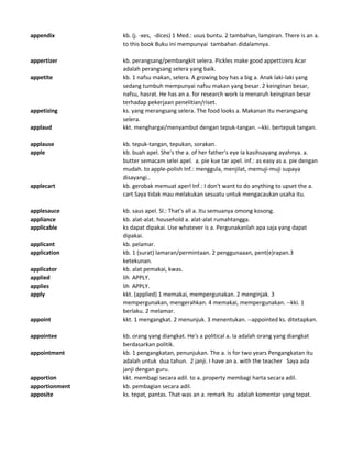 appendix kb. (j. -xes, -dices) 1 Med.: usus buntu. 2 tambahan, lampiran. There is an a.
to this book Buku ini mempunyai tambahan didalamnya.
appertizer kb. perangsang/pembangkit selera. Pickles make good appettizers Acar
adalah perangsang selera yang baik.
appetite kb. 1 nafsu makan, selera. A growing boy has a big a. Anak laki-laki yang
sedang tumbuh mempunyai nafsu makan yang besar. 2 keinginan besar,
nafsu, hasrat. He has an a. for research work Ia menaruh keinginan besar
terhadap pekerjaan penelitian/riset.
appetizing ks. yang merangsang selera. The food looks a. Makanan itu merangsang
selera.
applaud kkt. menghargai/menyambut dengan tepuk-tangan. --kki. bertepuk tangan.
applause kb. tepuk-tangan, tepukan, sorakan.
apple kb. buah apel. She's the a. of her father's eye Ia kasihsayang ayahnya. a.
butter semacam selei apel. a. pie kue tar apel. inf.: as easy as a. pie dengan
mudah. to apple-polish Inf.: menggula, menjilat, memuji-muji supaya
disayangi..
applecart kb. gerobak memuat aperl Inf.: I don't want to do anything to upset the a.
cart Saya tidak mau melakukan sesuatu untuk mengacaukan usaha itu.
applesauce kb. saus apel. Sl.: That's all a. Itu semuanya omong kosong.
appliance kb. alat-alat. household a. alat-alat rumahtangga.
applicable ks dapat dipakai. Use whatever is a. Pergunakanlah apa saja yang dapat
dipakai.
applicant kb. pelamar.
application kb. 1 (surat) lamaran/permintaan. 2 penggunaaan, pent(e)rapan.3
ketekunan.
applicator kb. alat pemakai, kwas.
applied lih APPLY.
applies lih APPLY.
apply kkt. (applied) 1 memakai, mempergunakan. 2 menginjak. 3
mempergunakan, mengerahkan. 4 memakai, mempergunakan. --kki. 1
berlaku. 2 melamar.
appoint kkt. 1 mengangkat. 2 menunjuk. 3 menentukan. --appointed ks. ditetapkan.
appointee kb. orang yang diangkat. He's a political a. Ia adalah orang yang diangkat
berdasarkan politik.
appointment kb. 1 pengangkatan, penunjukan. The a. is for two years Pengangkatan itu
adalah untuk dua tahun. 2 janji. I have an a. with the teacher Saya ada
janji dengan guru.
apportion kkt. membagi secara adil. to a. property membagi harta secara adil.
apportionment kb. pembagian secara adil.
apposite ks. tepat, pantas. That was an a. remark Itu adalah komentar yang tepat.
 