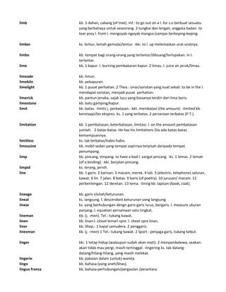 limb kb. 1 dahan, cabang (of tree). Inf.: to go out on a l. for s.o berbuat sesuatu
yang berbahaya untuk seseorang. 2 tungkai dan lengan, anggota badan. to
tear prey l. from l. mengoyak-ngoyak mangsa (sampai berkeping-keping.
limber ks. lentur, lemah gemulai/lentur. -kki. to l. up melemaskan urat-uratnya.
limbo kb. tempat bagi orang-orang yang terlantar/dibuang/terlupakan. in l.
terlantar.
lime kb. 1 kapur. l. burning pembakaran kapur. 2 limau. l. juice air jeruk/limau.
limeade kb. limun.
limekiln kb. pekapuran.
limelight kb. 1 pusat perhatian. 2 Thea.: sinar/sorotan yang kuat sekali. to be in the l.
mendapat sorotan, menjadi pusat perhatian.
limerick kb. pantun jenaka, sajak lucu yang biasanya terdiri dari lima baris.
limestone kb. batu gamping/kapur.
limit kb. batas. -limits j. perbatasan. -kkt. membatasi (the amount). -limited kb.
keretaapi/bis ekspres. ks. 1 yang terbatas. 2 perseroan terbatas (P.T.).
limitation kb. 1 pembatasan, keterbatasan, limitasi. l. on the amount pembatasan
jumlah. 2 batas-batas. He has his limitations Dia ada batas-batas
kemampuannya.
limitless ks. tak terbatas/habis-habis.
limousine kb. mobil sedan yang tempat sopirnya terpisah daripada tempat
penumpang.
limp kb. pincang, timpang. to have a bad l. sangat pincang. -ks. 1 lemas. 2 lemah
(of a binding). -kki. berjalan pincang.
limpid ks. terang, jernih.
line kb. 1 garis. 2 barisan. 3 macam, merek. 4 tali. 5 (electric, telephone) saluran,
kawat. 6 lin. 7 jalan. 8 batas. 9 baris (of poetry). 10 jurusan/ macam. 11
perbentengan. 12 deretan. 13 tema. -lining kb. lapisan (book, coat).
lineage kb. garis silsilah/keturunan.
lineal ks. langsung. l. descendant keturunan yang langsung.
linear ks. yang berhubungan dengn garis-garis lurus, bergaris. l. measure ukuran
panjang. l. equation persamaan satu tingkat.
lineman kb. (j. -men). Tel.: tukang kawat.
linen kb. linan.l. closet lemari spre. l. sheet spre linan.
liner kb. Shop.: 1 kapal samudera. 2 penggaris.
linesman kb. (j. -men) 1 Tel.: tukang kawat. 2 Sport : penjaga garis, tukang kebut.
linger kki. 1 tetap hidup (walaupun sudah akan mati). 2 menyambalewa, seakan-
akan tidak mau pergi, masih tertinggal. -lingering ks. tak datang-
datang/hilang-hilang, yang masih melekat.
lingerie kb. pakaian dalam (untuk) wanita.
lingo kb. bahasa (yang aneh/khas).
lingua franca kb. bahasa perhubungan/pergaulan /perantara.
 
