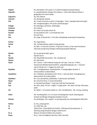 linguist kb. ahli bahasa. He's quite a l. Ia telah menguasai banyak bahasa.
linguistic ks. yang berkaiatan dengan ilmu bahasa. l. atlas atlas bahasa-bahasa. l.
geography ilmu bumi dialek.
linguistics kb. ilmu bahasa.
liniment kb. obat gosok, pelulut.
link kb. 1 mata rantai (on a chair). 2 hubungan. -links j. lapangan (bermain) golf. -
kkt. menghubungkan. link-up kb. (per)hubungan.
linkage kb. hubungan, pertalian, sambungan.
linoleum kb. linolium.
linotype kb. mesin set serupa mesin tik.
linseed kb. biji (pohon) rami. l. oil minyak biji rami.
lint kb. kain tiras.
lion kb. singa. to beard the l. in his den mendatangi seseorang di tempatnya.
lioness kb. singa betina.
lionize kkt. memperlakukan seperti orang penting.
lip kb. bibir. 2 mulut (of a picher). 3 tepi (of a crater). to lip-read memahami
kata-kata orang hanya dengan melihat gerak-gerik bibirnya.
lipstick kb. cat pemerah bibir, gincu.
liq. [liquid] cairan.
liquefy kkt. (liquefied) mencairkan. -kki. menjadi cair.
liqueur kb. sopi manis.
liquid kb. 1 cairan. l. diet makanan yang cair-cair saja. 2 zat cair. 3 Phon.:
bunyi/suara likwida.liquid-fueled ks. yang bertenaga gas cair. l. measure
ukuran benda cair. l. oxygen zat asam cair.
liquidate kkt. 1 menghapuskan, membubarkan. 2 menguangkan (assets). 3
memusnahkan (undesirables).
liquidation kb. 1 likwidasi, pembubaran (of a firm). l. sale jual obral. 2 penghapusan,
pemusnahan (of undesirables).
liquidator kb. 1 juru penyelesai, pelikwidasi. 2 pemusnah, pembubar.
liquor kb. minuman keras. 2 cairan (of pickles).
lisle ks. benang linan/kapas. l. hose kaus kaki dari benang lisle.
lisp kb. telor, pelat. He has a slight l. Ia agak pelat. -kki. pelat. He lisps Bicaranya
pelat.
list kb. daftar. l. of contents daftar isi. -kkt. mendaftarkan. -kki. miring, condong.
listen kki. mendengarkan. to l. to music mendengarkan musik. listening post
tempat mendengar-dengarkan keadaan musuh.
listener kb. pendengar. He's a good l. Ia seorang yang mau mendengarkan baik-baik.
listless ks. lesu, tanpa gairah.
lit lih LIGHT kkt., kki.
lit. 1[liter] liter. 2 [literal(ly)] arti harfiah. 3 [literature] kesusasteraan. 4
[literacy] yang berkaitan dengan melek huruf.
lit. d. [Doctor of Letters] Doktor Ilmu Sastera.
litany kb. (j. -nies) serangkaian doa-doa, litani, barzanji.
 