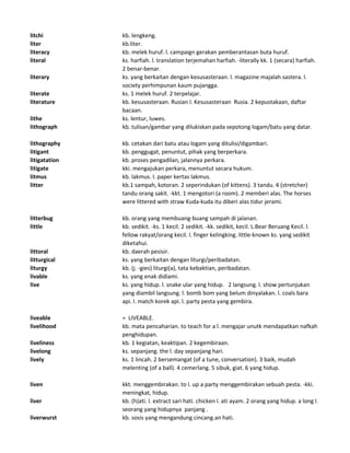 litchi kb. lengkeng.
liter kb.liter.
literacy kb. melek huruf. l. campaign gerakan pemberantasan buta huruf.
literal ks. harfiah. l. translation terjemahan harfiah. -literally kk. 1 (secara) harfiah.
2 benar-benar.
literary ks. yang berkaitan dengan kesusasteraan. l. magazine majalah sastera. l.
society perhimpunan kaum pujangga.
literate ks. 1 melek huruf. 2 terpelajar.
literature kb. kesusasteraan. Rusian l. Kesusasteraan Rusia. 2 kepustakaan, daftar
bacaan.
lithe ks. lentur, luwes.
lithograph kb. tulisan/gambar yang dilukiskan pada sepotong logam/batu yang datar.
lithography kb. cetakan dari batu atau logam yang ditulisi/digambari.
litigant kb. penggugat, penuntut, pihak yang berperkara.
litigatation kb. proses pengadilan, jalannya perkara.
litigate kki. mengajukan perkara, menuntut secara hukum.
litmus kb. lakmus. l. paper kertas lakmus.
litter kb.1 sampah, kotoran. 2 seperindukan (of kittens). 3 tandu. 4 (stretcher)
tandu orang sakit. -kkt. 1 mengotori (a room). 2 memberi alas. The horses
were littered with straw Kuda-kuda itu diberi alas tidur jerami.
litterbug kb. orang yang membuang-buang sampah di jalanan.
little kb. sedikit. -ks. 1 kecil. 2 sedikit. -kk. sedikit, kecil. L.Bear Beruang Kecil. l.
fellow rakyat/orang kecil. l. finger kelingking. little-known ks. yang sedikit
diketahui.
littoral kb. daerah pesisir.
litturgical ks. yang berkaitan dengan liturgi/peribadatan.
liturgy kb. (j. -gies) liturgi(a), tata kebaktian, peribadatan.
livable ks. yang enak didiami.
live ks. yang hidup. l. snake ular yang hidup. 2 langsung. l. show pertunjukan
yang diambil langsung. l. bomb bom yang belum dinyalakan. l. coals bara
api. l. match korek api. l. party pesta yang gembira.
liveable = LIVEABLE.
livelihood kb. mata pencaharian. to teach for a l. mengajar unutk mendapatkan nafkah
penghidupan.
liveliness kb. 1 kegiatan, keaktipan. 2 kegembiraan.
livelong ks. sepanjang. the l. day sepanjang hari.
lively ks. 1 lincah. 2 bersemangat (of a tune, conversation). 3 baik, mudah
melenting (of a ball). 4 cemerlang. 5 sibuk, giat. 6 yang hidup.
liven kkt. menggembirakan. to l. up a party menggembirakan sebuah pesta. -kki.
meningkat, hidup.
liver kb. (h)ati. l. extract sari hati. chicken l. ati ayam. 2 orang yang hidup. a long l.
seorang yang hidupnya panjang .
liverwurst kb. sosis yang mengandung cincang.an hati.
 