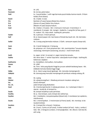 lives lih LIFE.
livestock kb. ternak, peternakan.
livid ks. 1 pucat kelabu. l. with rage bermuka pucat kelabu karena marah. 2 hitam
kelabu (from blows).
lizard kb. 1 kadal. 2 cicak.
ll.b Bachelor of Laws] Sarjana Muda Ilmu Hukum.
ll.d. [Doctor of Laws] Doktor Ilmu Hukum.
ll.m [Master of Laws] Sarjana Hukum.
load kb. 1 beban. 2 muatan. -kkt. 1 memuat.2 memuati. 3 menimbuni. 5
memberati. 6 mengisi. -kki. mengisi. -loaded ks. 1 yang diisi (of box, gun). 2
Sl.: mabuk. 3 Sl.: kaya sekali. -loading kb. pemuatan.
loader kb. 1 pemuat. 2 mesin pemuat.
loaf kb. (j. loaves) papan roti. two loaves of bread dua buah roti. -kki. bermalas-
malasan.
loafer kb. 1 orang uang bermalas-malasan. 2 Cloth.: semacam sepatu (tanpa tali).
loam kb. 1 tanah liat/gemuk. 2 lempung.
loan kb. pinjaman. on l. from pinjaman dari. -kkt. meminjamkan *sesuatu kepada
seseorang), meminjami (seseorang, sesuatu). l. shark lintah darat.
loath ks. segan. to be l. to accept s.t. segan menerima sesuatu.
loathe kkt. benci akan. I l. winter Saya benci akan/pada musim dingin. -loathing kb.
kebencian, kejijikan.
loathsome ks. menjijikkan, memualkan, memuakkan.
loaves lih LOAF.
lob kb. Tenn.: bola yang dipukul tinggi ke jurusan sebelah belakang lawan. -kkt.
(lobbed) memukul (bola) tinggi-tinggi.
lobby kb. (j. -bies) ruang masuk (gedung). -kki. mencoba mempengaruhi.
lobbyist kb. seorang yang mencoba mempengaruhi pembuat undang-undang, dll.
lobe kb. cuping.
lobster kb. udang karang/laut. l. Newburg semacam masakan udang laut.
loc. [local] setempat.
loc. cit. pada tempat yang disebutkan.
local kb. 1 kereta (api) bumel. 2 cabang persatuan. -ks. 1 setempat.2 lokal. 3
daerah. -locally kk. di tempat itu.
locale kb. tempat terjadinya suatu peristiwa.
locality kb. (j. -ties) tempat, suatu tempat dan sekitarnya.
localize kkt. 1 melokalisir, menyetempatkan (blood clot). 2 membatasi (an epidemic,
interference).
locate kkt. 1 menempatkan. 2 menemukan (a friend, book). -kki. menetap. to be
located terletak.
location kb. 1 tempat (for a house). 2 letaknya.
lock kb. 1 kunci. 2 pintu air (of canal). 3 seikat rambut (of hair). -locks j. rambut (
ikal). -kkt. 1 mengunci (a door). 2 menyangkutkan. -kki. dikunci. lock-box kb.
peti uang.
 