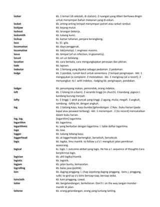 locker kb. 1 lemari (di sekolah, di station). 2 ruangan yang diberi berhawa dingin
untuk menyimpan bahan mekanan yang di-eskan.
locket kb. anting-anting tempat menyimpan potret atau seikat rambut.
lockjaw kb. kejang mulut.
lockout kb. larangan bekerja.
locksmith kb. tukang kunci.
lockup kb. kamar tahanan, penjara kerangkeng.
loco ks. Sl.: gila.
locomotion kb. daya penggerak.
locomotive kb. lok(omotip). l. engineer masinis.
locus kb. tempat (of on infection, in geometry).
locust kb. uir-uir belalang.
locution kb. cara berkata, cara mengungkapkan perasaan dan pikiran.
lode kb. lapisan.
lodestar kb. 1 bintang yang dipakai sebagai pedoman. 2 pedoman.
lodge kb. 1 pondok, rumah kecil untuk sementara. 2 tempat penginapan. -kkt. 1
mengajukan (a complaint. 2 meletakkan. -kki. 1 menginap (at a resort). 2
menyangkut. to l. with indekos. -lodging kb. penginapan, pondokan.
lodger kb. penumpang makan, pemondok, orang indekos.
loft kb. 1 loteng (in a barn). 2 serambi tinggi (in church). 3 kandang. pigeon l.
kandang burung merpati.
lofty ks. 1 tinggi. l. pesk puncak yang tinggi. 2 agung, mulia, megah. 3 angkuh,
sombong. -loftily kk. dengan angkuh.
log kb. 1 batang kayu, kayu bundar/gelondongan. 2 Nav.: buku harian (pada
kapal atau pesawat terbang). -kkt. 1 menempuh . 2 (to record) mencatatkan
dalam buku harian.
log, log. [logarithm] logaritma.
logarithm kb. logaritma.
logarithmic ks. yang berkaitan dengan logaritma. l. table daftar logaritma.
loge kb. lose.
logger kb. tukang tebang kayu.
loggerhead kb. at loggerheads bertengkar, berselisih, bercekcok.
logic kb. logika, ilmu mantik. to follow s.o's l. mengikuti jalan pemikiran
seseorang.
logical ks. logis. l. outcome akibat yang logis. He has a l. sequence of thoughts Cara
berpikirnya logis.
logician kb. ahli logika/mantik.
logistic kb. logistik.
logjam kb. jalan buntu, kemacetan.
logrolling kb. balas jasa (politik).
loin kb. daging pinggang. l. chap sepotong daging pinggang. -loins j. pinggang,
sulbi. to gird up o's loins bersiap-siap, bersiap sedia.
loincloth kb. kain pinggang, cawat.
loiter kki. bergelandangan, berkeliaran. Don't l. on the way Jangan mondar-
mandir di jalan.
loiterer kb. orang gelandangan, orang yang luntang-lanting.
 