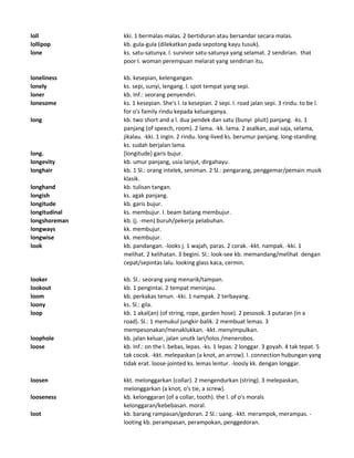 loll kki. 1 bermalas-malas. 2 bertiduran atau bersandar secara malas.
lollipop kb. gula-gula (dilekatkan pada sepotong kayu tusuk).
lone ks. satu-satunya. l. survivor satu-satunya yang selamat. 2 sendirian. that
poor l. woman perempuan melarat yang sendirian itu,
loneliness kb. kesepian, kelengangan.
lonely ks. sepi, sunyi, lengang. l. spot tempat yang sepi.
loner kb. Inf.: seorang penyendiri.
lonesome ks. 1 kesepian. She's l. Ia kesepian. 2 sepi. l. road jalan sepi. 3 rindu. to be l.
for o's family rindu kepada keluarganya.
long kb. two short and a l. dua pendek dan satu (bunyi pluit) panjang. -ks. 1
panjang (of speech, room). 2 lama. -kk. lama. 2 asalkan, asal saja, selama,
jikalau. -kki. 1 ingin. 2 rindu. long-lived ks. berumur panjang. long-standing
ks. sudah berjalan lama.
long. [longitude] garis bujur.
longevity kb. umur panjang, usia lanjut, dirgahayu.
longhair kb. 1 Sl.: orang intelek, seniman. 2 Sl.: pengarang, penggemar/pemain musik
klasik.
longhand kb. tulisan tangan.
longish ks. agak panjang.
longitude kb. garis bujur.
longitudinal ks. membujur. l. beam batang membujur.
longshoreman kb. (j. -men) buruh/pekerja pelabuhan.
longways kk. membujur.
longwise kk. membujur.
look kb. pandangan. -looks j. 1 wajah, paras. 2 corak. -kkt. nampak. -kki. 1
melihat. 2 kelihatan. 3 begini. Sl.: look-see kb. memandang/melihat dengan
cepat/sepintas lalu. looking glass kaca, cermin.
looker kb. Sl.: seorang yang menarik/tampan.
lookout kb. 1 pengintai. 2 tempat meninjau.
loom kb. perkakas tenun. -kki. 1 nampak. 2 terbayang.
loony ks. Sl.: gila.
loop kb. 1 akal(an) (of string, rope, garden hose). 2 pesosok. 3 putaran (in a
road). Sl.: 1 memukul jungkir-balik. 2 membuat lemas. 3
mempesonakan/menaklukkan. -kkt. menyimpulkan.
loophole kb. jalan keluar, jalan unutk lari/lolos /menerobos.
loose kb. Inf.: on the l. bebas, lepas. -ks. 1 lepas. 2 longgar. 3 goyah. 4 tak tepat. 5
tak cocok. -kkt. melepaskan (a knot, an arrow). l. connection hubungan yang
tidak erat. loose-jointed ks. lemas lentur. -loosly kk. dengan longgar.
loosen kkt. melonggarkan (collar). 2 mengendurkan (string). 3 melepaskan,
melonggarkan (a knot, o's tie, a screw).
looseness kb. kelonggaran (of a collar, tooth). the l. of o's morals
kelonggaran/kebebasan. moral.
loot kb. barang rampasan/gedoran. 2 Sl.: uang. -kkt. merampok, merampas. -
looting kb. perampasan, perampokan, penggedoran.
 