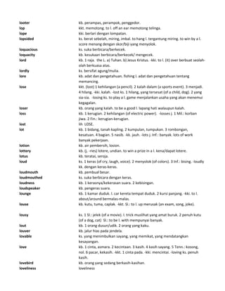looter kb. perampas, perampok, penggedor.
lop kkt. memotong. to l. off an ear memotong telinga.
lope kki. berlari dengan lompatan.
lopsided ks. berat sebelah, miring, imbal. to hang l. tergantung miring. to win by a l.
score menang dengan skor/biji yang menyolok.
loquacious ks. suka berbicara/berkecek.
loquacity kb. kesukaan berbicara/berkecek/ mengecek.
lord kb. 1 raja. the L. a) Tuhan. b) Jesus Kristus. -kki. to l. (it) over berbuat seolah-
olah berkuasa atas.
lordly ks. bersifat agung/mulia.
lore kb. adat dan pengetahuan. fishing l. adat dan pengetahuan tentang
memancing.
lose kkt. (lost) 1 kehilangan (a pencil). 2 kalah dalam (a sports event). 3 menjadi.
4 hilang. -kki. kalah. -lost ks. 1 hilang, yang tersesat (of a child, dog). 2 yang
sia-sia. -losing ks. to play a l. game menjalankan usaha yang akan menemui
kegagalan.
loser kb. orang yang kalah. to be a good l. lapang hati walaupun kalah.
loss kb. 1 kerugian. 2 kehilangan (of electric power). -losses j. 1 Mil.: korban
jiwa. 2 Fin.: kerugian-kerugian.
lost lih LOSE.
lot kb. 1 bidang, tanah kapling. 2 kumpulan, tumpukan. 3 rombongan,
kesatuan. 4 bagian. 5 nasib. -kk. jauh. -lots j. Inf.: banyak. lots of work
banyak pekerjaan.
lotion kb. air pembersih, losion.
lottery kb. (j. -ries) lotere, undian. to win a prize in a l. kena/dapat lotere.
lotus kb. teratai, seroja.
loud ks. 1 keras (of cry, laugh, voice). 2 menyolok (of colors). 3 Inf.: bising. -loudly
kk. dengan keras-keras.
loudmouth kb. pembual besar.
loudmouthed ks. suka berbicara dengan keras.
loudness kb. 1 kerasnya/kekerasan suara. 2 kebisingan.
loudspeaker kb. pengeras suara.
lounge kb. 1 kamar duduk. l. car kereta tempat duduk. 2 kursi panjang. -kki. to l.
about/around bermalas-malas.
louse kb. kutu, tuma, caplak. -kkt. Sl.: to l. up merusak (an exam, song, joke).
lousy ks. 1 Sl.: jelek (of a movie). l. trick muslihat yang amat buruk. 2 penuh kutu
(of a dog, cat) Sl.: to be l. with mempunyai banyak.
lout kb. 1 orang dusun/udik. 2 orang yang kaku.
louver kb. jalur hias pada jendela.
lovable ks. yang menimbulkan sayang, yang memikat, yang mendatangkan
kesayangan.
love kb. 1 cinta, asmara. 2 kecintaan. 3 kasih. 4 kasih sayang. 5 Tenn.: kosong,
nol. 6 pacar, kekasih. -kkt. 1 cinta pada. -kki. mencintai. -loving ks. penuh
kasih.
lovebird kb. orang yang sedang berkasih-kasihan.
loveliness loveliness
 