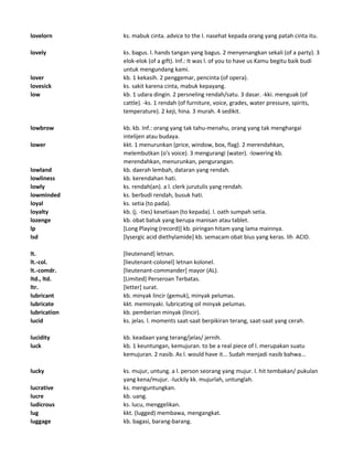lovelorn ks. mabuk cinta. advice to the l. nasehat kepada orang yang patah cinta itu.
lovely ks. bagus. l. hands tangan yang bagus. 2 menyenangkan sekali (of a party). 3
elok-elok (of a gift). Inf.: It was l. of you to have us Kamu begitu baik budi
untuk mengundang kami.
lover kb. 1 kekasih. 2 penggemar, pencinta (of opera).
lovesick ks. sakit karena cinta, mabuk kepayang.
low kb. 1 udara dingin. 2 persneling rendah/satu. 3 dasar. -kki. menguak (of
cattle). -ks. 1 rendah (of furniture, voice, grades, water pressure, spirits,
temperature). 2 keji, hina. 3 murah. 4 sedikit.
lowbrow kb. kb. Inf.: orang yang tak tahu-menahu, orang yang tak menghargai
intelijen atau budaya.
lower kkt. 1 menurunkan (price, window, box, flag). 2 merendahkan,
melembutkan (o's voice). 3 mengurangi (water). -lowering kb.
merendahkan, menurunkan, pengurangan.
lowland kb. daerah lembah, dataran yang rendah.
lowliness kb. kerendahan hati.
lowly ks. rendah(an). a l. clerk jurutulis yang rendah.
lowminded ks. berbudi rendah, busuk hati.
loyal ks. setia (to pada).
loyalty kb. (j. -ties) kesetiaan (to kepada). l. oath sumpah setia.
lozenge kb. obat batuk yang berupa manisan atau tablet.
lp [Long Playing (record)] kb. piringan hitam yang lama mainnya.
lsd [lysergic acid diethylamide] kb. semacam obat bius yang keras. lih ACID.
lt. [lieutenand] letnan.
lt.-col. [lieutenant-colonel] letnan kolonel.
lt.-comdr. [lieutenant-commander] mayor (AL).
ltd., ltd. [Limited] Perseroan Terbatas.
ltr. [letter] surat.
lubricant kb. minyak lincir (gemuk), minyak pelumas.
lubricate kkt. meminyaki. lubricating oil minyak pelumas.
lubrication kb. pemberian minyak (lincir).
lucid ks. jelas. l. moments saat-saat berpikiran terang, saat-saat yang cerah.
lucidity kb. keadaan yang terang/jelas/ jernih.
luck kb. 1 keuntungan, kemujuran. to be a real piece of l. merupakan suatu
kemujuran. 2 nasib. As l. would have it... Sudah menjadi nasib bahwa...
lucky ks. mujur, untung. a l. person seorang yang mujur. l. hit tembakan/ pukulan
yang kena/mujur. -luckily kk. mujurlah, untunglah.
lucrative ks. menguntungkan.
lucre kb. uang.
ludicrous ks. lucu, menggelikan.
lug kkt. (lugged) membawa, mengangkat.
luggage kb. bagasi, barang-barang.
 