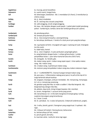 lugubrious ks. murung, penuh kesedihan.
lukewarm ks. suam(-suam), hangat kuku.
lull kb. ketenangan, keteduhan. -kkt. 1 meredakan (o's fears). 2 menidurkan (a
child to sleep).
lullaby kb. (j. -bies) ninabobok.
lulu kb. Sl.: seorang atau sesuatu yang hebat.
lumbago kb. sakit pinggang, encok sengal pinggang.
lumber kb. kayu. -kki. berjalan dengan susah payah. l. jacket jaket model penebang
pohon. -lumbering ks. lamban, berat dan lambat geraknya (of a plane).
lumberjack kb. penebang pohon.
lumberyard kb. tempat penjualan kayu.
luminary kb. (j. -ries) orang termasyhur, seorang bintang.
luminous ks. bercahaya, berkilauan. l. hands of a clock jarum jam yang bercahaya.
lump kb. 1 gumpalan (of dirt). 2 bungkah (of sugar). 3 potong (of coal). 4 bengkak
(on the neck).
lumpy ks. tidak halus, kental.
lunacy kb. (j. -cies) 1 kegilaan. 2 suatu perbuatan yang kegila-gilaan.
lunar ks. yang berkaitan dengan bulan. l. eclipse grhana bulan. l. probe
penyelidikan bulan. l. year tahun kamariah (kira-kira 354.5 hari).
lunatic kb. orang gila. -ks. fanatik, gila.
lunch kb. makan siang. quick l. makan siang cepat-cepat. l. time waktu makan
siang. -kkt. makan siang.
luncheon kb. 1 makan siang. 2 pertemuan makan siang.
luncheonette kb. restoran yang menyediakan makan siang atau makan-makanan ringan.
lunchroom kb. 1 '= LUNCHEONETTE. 2 kamar/ruangan tempat makan siang.
lung kb. paru-paru. l. inflammation radang paru(-paru). to yell at the top of o's
lungs berteriak sekuat-kuatnya.
lunge kb. sergapan, terjangan, serbuan mendadak. -kki. menyerang, menyergap.
to l. at s.o. menyerang seseorang.
lurch kb. gerakan yang tiba-tiba. to make a sudden l. tiba-tiba bergerak. -kki.
bergerak/maju dengan tiba-tiba.
lure kb. pikatan, daya tarik, iming-imingan bujukan.-kkt. memikat.
lurid ks. seram, mengerikan. l. account serita yang seram.
lurk kkt. bersembunyi. to l. in the dark mengintai di tempat gelap. lurking
suspicion kecurigaan yang tersembunyi.
luscious ks. 1 lezat. 2 enak.
lush kb. Sl.: pemabuk. -ks. 1 subur (of pasture). 2 lebat (of underbrush, jungle).
lust kb. 1 nafsu, berahi, gairah. 2 keinginan yang sangat kuat. 3 syahwat. -kki.
ingin.
luster kb. 1 kilauan (of metal). 2 kemasyhuran, keharuman.
lusterless ks. tak bercahaya (of hair, metal).
lustful ks. penuh gairah, bernafsu.
lusty ks. kuat dan sehat. -lustily kk. keras lagi segar.
 