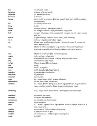 lute kb. semacam kecapi.
luxuriant ks. subur (of grass, beard).
luxuriate kki. menikmattkan diri.
luxurious ks. mewah.
luxury kb. (j. -ries) 1 kemewahan. 2 barang mewah. A car is a l. Mobil merupakan
barang mewah.
lye kb. cairan /larutan alkali.
lying lih LIE.
lymph kb. getah bening. l. gland kelenjar getah.
lynch kkt. menghukum mati tanpa pemeriksaan pengadilan.
lyric kb. syair, lirik, sanjak. -lyrics j. sajak untuk nyanyian. -ks. liris l. poet penyair
yang liris.
lyrical ks. penuh dengan kata-kata pujian (about, over terhadap).
m, m kb. huruf ketigabelas dari abjad Inggris.
m. 1 [male, masculine] maskulin, jantan. 2 [meter(s)] meter. 3 [minute (s)]
menit. 4 [mile(s)] mil
m.a. [Master of Arts] Sarjana (gelar yang diberikan oleh universitas kepada
seseorang yang sudah selesai belajar tingkatan universitas lanjutan.
m.c. [Master of Ceremonies) kb. pemimpin upacara.
m.p.h. [miles per hour] mil per jam.
m.s. 1 [Master of Science] Sajana. 2 [Motor Ship] Kpal (Ber) motor.
m.v. [motor vessel] kapal motor.
m/sgt [Master Sergeant] Sersan Kepala.
ma kb. bu.
ma'am kb. Inf.: bu, nyonya.
mac kb. Sl.: bang, bung (kata panggilan).
macabre ks. mengerikan, menakutkan.
macadam kb. jalan aspal.
macaroni kb. makaroni.
mace kb. 1 (spice) bunga pala. 2 tongkat kebesaran.
machination kb. akal bulus, intrik, kasak-kusuk.
machine kb. 1 mesin. 2 mobil. 3 organisasi. the m. age abad mesin. m. gun senapan
mesin. machine-made ks. dibuat dengan mesin, jahitan mesin.
machinery kb. (j. -ries) 1 mesin, mesin-mesin. 2 perlengkapan (for an election).
machinist kb. masinis, ahli mesin.
mackerel kb. sejenis ikan air tawar.
macrocosm kb. makrokosma, alam semesta.
macron kb. garis makron.
mad ks. 1 marah. 2 gemar sekali. 3 gila.4 edan. -madly kk. sangat, mabuk. m. in
love mabuk cinta.
madam kb. nyonya. M. chairman Nyonya/ ibu ketua.
madcap ks. yang bukan-bukan, gila.
madden kkt. memarahkan. -maddening ks. menjengkelkan.
made lih MAKE.
 