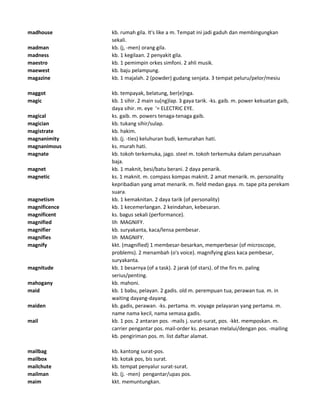madhouse kb. rumah gila. It's like a m. Tempat ini jadi gaduh dan membingungkan
sekali.
madman kb. (j, -men) orang gila.
madness kb. 1 kegilaan. 2 penyakit gila.
maestro kb. 1 pemimpin orkes simfoni. 2 ahli musik.
maewest kb. baju pelampung.
magazine kb. 1 majalah. 2 (powder) gudang senjata. 3 tempat peluru/pelor/mesiu
maggot kb. tempayak, belatung, ber(e)nga.
magic kb. 1 sihir. 2 main su(ng)lap. 3 gaya tarik. -ks. gaib. m. power kekuatan gaib,
daya sihir. m. eye '= ELECTRIC EYE.
magical ks. gaib. m. powers tenaga-tenaga gaib.
magician kb. tukang sihir/sulap.
magistrate kb. hakim.
magnanimity kb. (j. -ties) keluhuran budi, kemurahan hati.
magnanimous ks. murah hati.
magnate kb. tokoh terkemuka, jago. steel m. tokoh terkemuka dalam perusahaan
baja.
magnet kb. 1 maknit, besi/batu berani. 2 daya penarik.
magnetic ks. 1 maknit. m. compass kompas maknit. 2 amat menarik. m. personality
kepribadian yang amat menarik. m. field medan gaya. m. tape pita perekam
suara.
magnetism kb. 1 kemaknitan. 2 daya tarik (of personality)
magnificence kb. 1 kecemerlangan. 2 keindahan, kebesaran.
magnificent ks. bagus sekali (performance).
magnified lih MAGNIFY.
magnifier kb. suryakanta, kaca/lensa pembesar.
magnifies lih MAGNIFY.
magnify kkt. (magnified) 1 membesar-besarkan, memperbesar (of microscope,
problems). 2 menambah (o's voice). magnifying glass kaca pembesar,
suryakanta.
magnitude kb. 1 besarnya (of a task). 2 jarak (of stars). of the firs m. paling
serius/penting.
mahogany kb. mahoni.
maid kb. 1 babu, pelayan. 2 gadis. old m. perempuan tua, perawan tua. m. in
waiting dayang-dayang.
maiden kb. gadis, perawan. -ks. pertama. m. voyage pelayaran yang pertama. m.
name nama kecil, nama semasa gadis.
mail kb. 1 pos. 2 antaran pos. -mails j. surat-surat, pos. -kkt. memposkan. m.
carrier pengantar pos. mail-order ks. pesanan melalui/dengan pos. -mailing
kb. pengiriman pos. m. list daftar alamat.
mailbag kb. kantong surat-pos.
mailbox kb. kotak pos, bis surat.
mailchute kb. tempat penyalur surat-surat.
mailman kb. (j. -men) pengantar/upas pos.
maim kkt. memuntungkan.
 