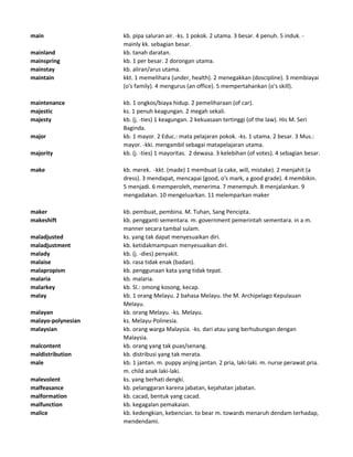 main kb. pipa saluran air. -ks. 1 pokok. 2 utama. 3 besar. 4 penuh. 5 induk. -
mainly kk. sebagian besar.
mainland kb. tanah daratan.
mainspring kb. 1 per besar. 2 dorongan utama.
mainstay kb. aliran/arus utama.
maintain kkt. 1 memelihara (under, health). 2 menegakkan (doscipline). 3 membiayai
(o's family). 4 mengurus (an office). 5 mempertahankan (o's skill).
maintenance kb. 1 ongkos/biaya hidup. 2 pemeliharaan (of car).
majestic ks. 1 penuh keagungan. 2 megah sekali.
majesty kb. (j. -ties) 1 keagungan. 2 kekuasaan tertinggi (of the law). His M. Seri
Baginda.
major kb. 1 mayor. 2 Educ.: mata pelajaran pokok. -ks. 1 utama. 2 besar. 3 Mus.:
mayor. -kki. mengambil sebagai matapelajaran utama.
majority kb. (j. -ties) 1 mayoritas. 2 dewasa. 3 kelebihan (of votes). 4 sebagian besar.
make kb. merek. -kkt. (made) 1 membuat (a cake, will, mistake). 2 menjahit (a
dress). 3 mendapat, mencapai (good, o's mark, a good grade). 4 membikin.
5 menjadi. 6 memperoleh, menerima. 7 menempuh. 8 menjalankan. 9
mengadakan. 10 mengeluarkan. 11 melemparkan maker
maker kb. pembuat, pembina. M. Tuhan, Sang Pencipta.
makeshift kb. pengganti sementara. m. government pemerintah sementara. in a m.
manner secara tambal sulam.
maladjusted ks. yang tak dapat menyesuaikan diri.
maladjustment kb. ketidakmampuan menyesuaikan diri.
malady kb. (j. -dies) penyakit.
malaise kb. rasa tidak enak (badan).
malapropism kb. penggunaan kata yang tidak tepat.
malaria kb. malaria.
malarkey kb. Sl.: omong kosong, kecap.
malay kb. 1 orang Melayu. 2 bahasa Melayu. the M. Archipelago Kepulauan
Melayu.
malayan kb. orang Melayu. -ks. Melayu.
malayo-polynesian ks. Melayu-Polinesia.
malaysian kb. orang warga Malaysia. -ks. dari atau yang berhubungan dengan
Malaysia.
malcontent kb. orang yang tak puas/senang.
maldistribution kb. distribusi yang tak merata.
male kb. 1 jantan. m. puppy anjing jantan. 2 pria, laki-laki. m. nurse perawat pria.
m. child anak laki-laki.
malevolent ks. yang berhati dengki.
malfeasance kb. pelanggaran karena jabatan, kejahatan jabatan.
malformation kb. cacad, bentuk yang cacad.
malfunction kb. kegagalan pemakaian.
malice kb. kedengkian, kebencian. to bear m. towards menaruh dendam terhadap,
mendendami.
 