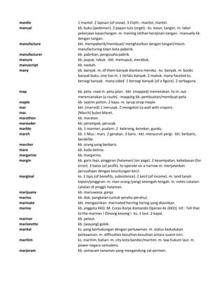 mantle 1 mantel. 2 lapisan (of snow). 3 Cloth.: mantol, mantel.
manual kb. buku (pedoman). 2 papan tuts (orgel). -ks. kasar, tangan. m. labor
pekerjaan kasar/tangan. m. training latihan kerajinan-tangan. -manually kk.
dengan tangan.
manufacture kkt. mempaberik/membuat/ menghasilkan dengan tangan/mesin.
manufacturing town kota paberik.
manufacturer kb. pabrikan, pengusaha pabrik.
manure kb. pupuk, rabuk. -kkt. memupuk, merabuk.
manuscript kb. naskah.
many kb. banyak. m. of them banyak diantara mereka. -ks. banyak. m. books
banyak buku. one too m. 1 terlalu banyak. 2 mabuk. many-faceted ks.
bersegi banyak. many-sided 1 bersegi banyak (of a figure). 2 serbaguna.
map kb. peta. road m. peta jalan. -kkt. (mapped) memetakan. to m. out
merencanakan (a route). -mapping kb. pembuatan/membuat peta.
maple kb. sejenis pohon. 2 kayu. m. syrup sirop maple.
mar kkt. (marred) 1 merusak. 2 mengotori (a wall with crayon).
mar. [March] bulan Maret.
marathon kb. maraton.
marauder kb. perampok, perusak.
marble kb. 1 marmer, pualam. 2 kelereng, keneker, gundu.
march kb. 1 Mus.: mars. 2 gerakan. 3 baris. -kkt. menyuruh pergi. -kki. berbaris,
berdefile.
marcher kb. orang yang berbaris.
mare kb. kuda betina.
margarine kb. margarina.
margin kb. garis tepi, pinggiran (halaman) (on page). 2 kesempatan, kebebasan (for
error). 3 batas (of profit). to operate on a narrow m. menjalankan
perusahaan dengan keuntungan kecil.
marginal ks. 1 tipis (of benefits, subsistence). 2 kecil (of income). m. land tanah
tepian/pinggiran. m. man orang (yang) setengah-tengah. m. notes catatan-
catatan di pinggir halaman.
marijuana kb. mariuwana, ganja.
marina kb. dok, pangkalan (untuk perahu-perahu).
marinate kkt. mengasinkan. marinated herring haring yang diasinkan.
marine kb. anggota KKO. M. Corps Korps Komando Operasi AL (KKO). Inf.: Tell that
to the marines ! Omong kosong ! -ks. 1 laut. 2 kapal.
mariner kb. pelaut.
marionette kb. (wayang) golek.
marital ks. yang berhubungan dengan perkawinan. m. status kedudukan
perkawinan. m. difficulties kesulitan-kesulitan antara suami-istri.
maritim ks. maritim, bahari. m. city kota bandar/maritim. m. law hukum laut. m.
power negara samudera.
marjoram kb. semacam tanaman yang mengandung zat permen.
 