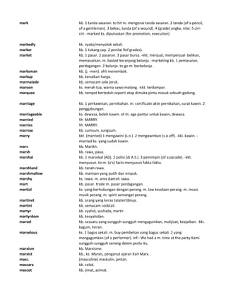 mark kb. 1 tanda sasaran. to hit m. mengenai tanda sasaran. 2 tanda (of a pencil,
of a gentleman). 3 bekas, tanda (of a wound). 4 (grade) angka, nilai. 5 ciri-
ciri. -marked ks. diputuskan (for promotion, execution)
markedly kk. nyata/menyolok sekali.
marker kb. 1 tukang cap. 2 penilai 9of grades).
market kb. 1 pasar. 2 pasaran. 3 pasar bursa. -kkt. menjual, memperjual- belikan,
memasarkan. m. basket keranjang belanja. -marketing kb. 1 pemasaran,
perdagangan. 2 belanja. to go m. berbelanja.
marksman kb. (j. -men). ahli menembak.
markup kb. kenaikan harga.
marmalade kb. semacam sele jeruk.
maroon ks. merah tua, warna sawo matang. -kkt. terdampar.
marquee kb. tempat berteduh seperti atap dimuka pintu masuk sebuah gedung.
marriage kb. 1 perkawinan, pernikahan. m. certificate akte pernikahan, surat kawin. 2
penggabungan.
marriageable ks. dewasa, boleh kawin. of m. age pantas untuk kawin, dewasa.
married lih MARRY.
marries lih MARRY.
marrow kb. sumsum, sungsum.
marry kkt. (married) 1 mengawini (s.o.). 2 mengawinkan (s.o.off). -kki. kawin. -
married ks. yang sudah kawin.
mars kb. Marikh.
marsh kb. rawa, paya.
marshal kb. 1 marsekal (AD). 2 polisi (di A.S.). 3 pemimpin (of a parade). -kkt.
menyusun. to m. (o's) facts menyusun fakta-fakta.
marshland kb. tanah rawa.
marshmallow kb. manisan yang putih dan empuk.
marshy ks. rawa. m. area daerah rawa.
mart kb. pasar. trade m. pasar perdagangan.
martial ks. yang berhubungan dengan perang. m. law keadaan perang. m. music
musik perang. m. spirit semangat perang.
martinet kb. orang yang keras tatatertibnya.
martini kb. semacam cocktail.
martyr kb. syahid, syuhada, martir.
martyrdom kb. kesyahidan.
marvel kb. sesuatu yang sungguh-sungguh mengagumkan, mukjizat, keajaiban. -kki.
kagum, heran.
marvelous ks. 1 bagus sekali. m. buy pembelian yang bagus sekali. 2 yang
mengagumkan (of a performer). Inf.: We had a m. time at the party Kami
sungguh-sungguh senang dalam pesta itu.
marxism kb. Marxisme.
marxist kb., ks. Marxis, penganut ajaran Karl Marx.
masc. [masculine] maskulin, jantan.
mascara kb. celak.
mascot kb. jimat, azimat.
 