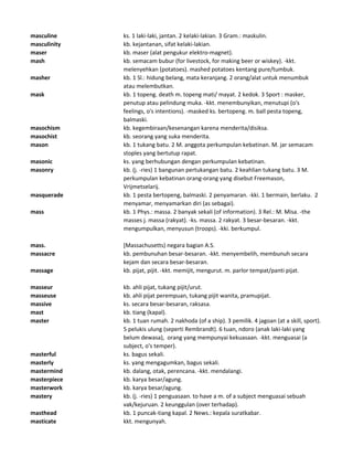 masculine ks. 1 laki-laki, jantan. 2 kelaki-lakian. 3 Gram.: maskulin.
masculinity kb. kejantanan, sifat kelaki-lakian.
maser kb. maser (alat pengukur elektro-magnet).
mash kb. semacam bubur (for livestock, for making beer or wiskey). -kkt.
melenyehkan (potatoes). mashed potatoes kentang pure/tumbuk.
masher kb. 1 Sl.: hidung belang, mata keranjang. 2 orang/alat untuk menumbuk
atau melembutkan.
mask kb. 1 topeng. death m. topeng mati/ mayat. 2 kedok. 3 Sport : masker,
penutup atau pelindung muka. -kkt. menembunyikan, menutupi (o's
feelings, o's intentions). -masked ks. bertopeng. m. ball pesta topeng,
balmaski.
masochism kb. kegembiraan/kesenangan karena menderita/disiksa.
masochist kb. seorang yang suka menderita.
mason kb. 1 tukang batu. 2 M. anggota perkumpulan kebatinan. M. jar semacam
stoples yang bertutup rapat.
masonic ks. yang berhubungan dengan perkumpulan kebatinan.
masonry kb. (j. -ries) 1 bangunan pertukangan batu. 2 keahlian tukang batu. 3 M.
perkumpulan kebatinan orang-orang yang disebut Freemason,
Vrijmetselarij.
masquerade kb. 1 pesta bertopeng, balmaski. 2 penyamaran. -kki. 1 bermain, berlaku. 2
menyamar, menyamarkan diri (as sebagai).
mass kb. 1 Phys.: massa. 2 banyak sekali (of information). 3 Rel.: M. Misa. -the
masses j. massa (rakyat). -ks. massa. 2 rakyat. 3 besar-besaran. -kkt.
mengumpulkan, menyusun (troops). -kki. berkumpul.
mass. [Massachusetts) negara bagian A.S.
massacre kb. pembunuhan besar-besaran. -kkt. menyembelih, membunuh secara
kejam dan secara besar-besaran.
massage kb. pijat, pijit. -kkt. memijit, mengurut. m. parlor tempat/panti pijat.
masseur kb. ahli pijat, tukang pijit/urut.
masseuse kb. ahli pijat perempuan, tukang pijit wanita, pramupijat.
massive ks. secara besar-besaran, raksasa.
mast kb. tiang (kapal).
master kb. 1 tuan rumah. 2 nakhoda (of a ship). 3 pemilik. 4 jagoan (at a skill, sport).
5 pelukis ulung (seperti Rembrandt). 6 tuan, ndoro (anak laki-laki yang
belum dewasa), orang yang mempunyai kekuasaan. -kkt. menguasai (a
subject, o's temper).
masterful ks. bagus sekali.
masterly ks. yang mengagumkan, bagus sekali.
mastermind kb. dalang, otak, perencana. -kkt. mendalangi.
masterpiece kb. karya besar/agung.
masterwork kb. karya besar/agung.
mastery kb. (j. -ries) 1 penguasaan. to have a m. of a subject menguasai sebuah
vak/kejuruan. 2 keunggulan (over terhadap).
masthead kb. 1 puncak-tiang kapal. 2 News.: kepala suratkabar.
masticate kkt. mengunyah.
 