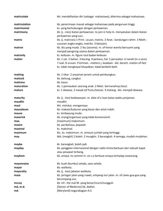 matriculate kki. mendaftarkan diri (sebagai mahasiswa), diterima sebagai mahasiswa.
matriculation kb. penerimaan masuk sebagai mahasiswa pada perguruan tinggi.
matrimonial ks. yang berhubungan dengan perkawinan.
matrimony kb. (j. -nies) ikatan perkawinan. to join in holy m. menyatukan dalam ikatan
perkawinan yang suci.
matrix kb. (j. matrices) 1 Print.: acuan, matres. 2 Anat.: kandungan rahim. 3 Math.:
susunan angka-angka, matriks. 3 batu(an).
matron kb. ibu yang muda. 2 ibu (asrama). m. of honor wanita bersuami yang
menjadi pengiring utama dalam perkawinan.
matronly ks. keibuan. m. figure raut badan keibuan.
matter kb. 1 zat. 2 bahan. 3 barang. 4 perkara, hal. 5 persoalan. 6 nanah (in a sore).
7 soal. 8 urusan. 9 kiriman. -matters j. keadaan. -kki. berarti. matter-of-fact
ks. tidak menghayal-khayalkan, tidak berbelit-belit.
matting kb. 1 tikar. 2 anyaman jerami untuk pembungkus.
mattock kb. beliung, cangkul.
mattress kb. kasur.
maturation kb. 1 pemasakan seorang anak. 2 Med.: bernanahnya bisul.
mature ks. 1 dewasa. 2 masak (of fruit,cheese). 3 matang. -kki. menjadi dewasa.
maturity kb. (j. -ties) kedewasaan. m. date of a loan batas waktu pinjaman.
maudlin maudlin
maul kkt. melukai, menganiaya.
mausoleum kb. makam/kuburan yang besar dan amat indah.
mauve ks. lembayung muda.
maverick kb. orang/organisasi yang tidak konvensionil.
max. [maximum] maksimum.
maxim kb. peribahasa, pepatah.
maximal ks. maksimal.
maximum kb., ks. maksimum. m. amount jumlah yang tertinggi.
may kkb. (meight) 1 boleh. 2 mungkin. 3 barangkali. 4 semoga, mudah-mudahan.
maybe kk. barangkali, boleh jadi.
mayday kb. panggilan internasional dengan radio minta bantuan dari sebuah kapal
atau pesawat terbang.
mayhem kb. aniaya. to commit m. on s.o berbuat aniaya terhadap seseorang.
mayonnaise kb. kuah (bumbu) selada, saos selada.
mayor kb. walikota.
mayoralty kb. (j. -ties) jabatan walikota.
maze kb. jaringan jalan yang ruwet, simpang siur jalan. m. of caves gua-gua yang
bersimpang-siur.
mccoy kb. Inf.: the real M. yang benar/murni/sungguh.
md, m.d. [Doctor of Medicine] kb. dokter.
md. [Maryland] negarabagian A.S.
 