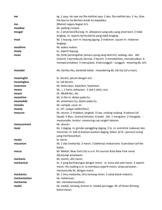 me kg. 1 saya. He saw me Dia melihat saya. 2 aku. Dia melihat aku. 3 -ku. Give
the box to me Berikan kotak itu kepadaku.
me. [Maine] negara bagian A.S.
meadow kb. padang rumput.
meager ks. 1 amat kecil/kurang. m. allowance uang saku yang amat kecil. 2 tidak
lengkap. m. reports berita-berita yang tidak lengkap.
meal kb. 1 tepung. corn m. tepung jagung. 2 makanan. square m. makanan
lengkap.
mealtime kb. waktu makan.
mealy ks. seperti tepung.
mean kb. (titik) pertengahan (antara ujung yang ekstrim), sedang, rata. -kkt.
(meant) 1 bermaksud, berniat. 2 berarti. 3 menakdirkan, memaksudkan. 4
memperuntukkan. 5 menujukan. 6 bersungguh - sungguh. -meaning kb. arti.
meander kki. berliku-liku, berkelok-kelok. -meandering kb. liat-liut (of a river).
meaningful ks. berarti, penuh dengan arti.
meaningless ks. tak berarti.
meanness kb. keburukan, kepicikan, kejahatan.
means kb., j. 1 harta, kekayaan. 2 alat (-alat), cara.
meant lih MEAN kkt., kki.
meantime kb. in the m. dalam pada itu.
meanwhile kb. sementara itu, dalam pada itu.
measles kb. campak, cacar air.
measly ks. Inf.: sangat sedikit/kecil.
measure kb. ukuran. 2 tindakan, langkah. 3 Law. undang-undang. 4 takaran (of
liquid). 5 Mus.: (irama) ketukan. 6 kadar. -kkt. 1 mengukur. 2 mengadu. -
measuredks. teratur. measuring cup cangkir takaran.
measurement kb. ukuran.
meat kb. 1 daging. m. grinder penggiling daging. 2 isi. m. and drink makanan dan
minuman. m. ball a) bulatan-bulatan daging, bakso. b) Sl.: (person) orang
yang membosankan.
meaty ks. berisi.
mecanism kb. 1 alat (mekanik). 2 mesin. 3 (defense) mekanisme. 4 peralatan (of the
body).
mecca kb. Mekah. New York City is a m. for tourists Kota New York ramai
dikunjungi wisatawan.
mechanic kb. montir, ahli mesin.
mechanical ks. 1 yang berhubungan dengan mesin. m. evice alat-alat mesin. 2 seperti
mesin. His reading is m. Ia membaca seperti mesin, tanpa perasaan. -
mechanically kk. dengan mesin.
mechanics kb. 1 ilmu mekanika, ilmu tentang mesin. 2 seluk-beluk mekanis.
mechanization kb. mekanisasi.
mechanize kkt. memekanisasi(kan).
medal kb. medali, bintang, bronze m. medali perunggu. M. of Honor Bintang
Kehormatan.
 