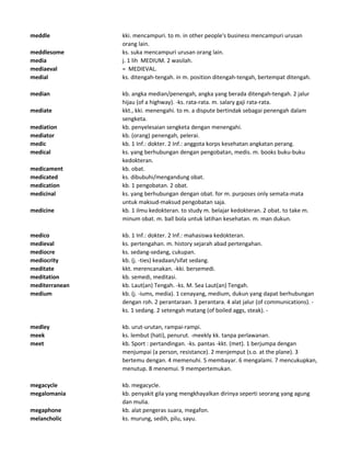 meddle kki. mencampuri. to m. in other people's business mencampuri urusan
orang lain.
meddlesome ks. suka mencampuri urusan orang lain.
media j. 1 lih MEDIUM. 2 wasilah.
mediaeval = MEDIEVAL.
medial ks. ditengah-tengah. in m. position ditengah-tengah, bertempat ditengah.
median kb. angka median/penengah, angka yang berada ditengah-tengah. 2 jalur
hijau (of a highway). -ks. rata-rata. m. salary gaji rata-rata.
mediate kkt., kki. menengahi. to m. a dispute bertindak sebagai penengah dalam
sengketa.
mediation kb. penyelesaian sengketa dengan menengahi.
mediator kb. (orang) penengah, pelerai.
medic kb. 1 Inf.: dokter. 2 Inf.: anggota korps kesehatan angkatan perang.
medical ks. yang berhubungan dengan pengobatan, medis. m. books buku-buku
kedokteran.
medicament kb. obat.
medicated ks. dibubuhi/mengandung obat.
medication kb. 1 pengobatan. 2 obat.
medicinal ks. yang berhubungan dengan obat. for m. purposes only semata-mata
untuk maksud-maksud pengobatan saja.
medicine kb. 1 ilmu kedokteran. to study m. belajar kedokteran. 2 obat. to take m.
minum obat. m. ball bola untuk latihan kesehatan. m. man dukun.
medico kb. 1 Inf.: dokter. 2 Inf.: mahasiswa kedokteran.
medieval ks. pertengahan. m. history sejarah abad pertengahan.
mediocre ks. sedang-sedang, cukupan.
mediocrity kb. (j. -ties) keadaan/sifat sedang.
meditate kkt. merencanakan. -kki. bersemedi.
meditation kb. semedi, meditasi.
mediterranean kb. Laut(an) Tengah. -ks. M. Sea Laut(an) Tengah.
medium kb. (j. -iums, media). 1 cenayang, medium, dukun yang dapat berhubungan
dengan roh. 2 perantaraan. 3 perantara. 4 alat jalur (of communications). -
ks. 1 sedang. 2 setengah matang (of boiled aggs, steak). -
medley kb. urut-urutan, rampai-rampi.
meek ks. lembut (hati), penurut. -meekly kk. tanpa perlawanan.
meet kb. Sport : pertandingan. -ks. pantas -kkt. (met). 1 berjumpa dengan
menjumpai (a person, resistance). 2 menjemput (s.o. at the plane). 3
bertemu dengan. 4 memenuhi. 5 membayar. 6 mengalami. 7 mencukupkan,
menutup. 8 menemui. 9 mempertemukan.
megacycle kb. megacycle.
megalomania kb. penyakit gila yang mengkhayalkan dirinya seperti seorang yang agung
dan mulia.
megaphone kb. alat pengeras suara, megafon.
melancholic ks. murung, sedih, pilu, sayu.
 