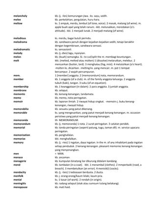melancholy kb. (j. -lies) kemurungan jiwa. -ks. sayu, sedih.
melee kb. perkelahian, pergulatan, huru-hara.
mellow ks. 1 empuk, merdu, lembut (of tone, voice). 2 masak, matang (of wine). m.
apple buah apel yang telah ranum. -kkt. melunakkan, meredakan (o's
attitude). -kki. 1 menjadi lunak. 2 menjadi matang (of wine).
melodious ks. merdu, bagai buluh perindu.
melodrama kb. sandiwara penuh dengan kejadian-kejadian sedih, tetapi berakhir
dengan kegembiraan, sandiwara sensasi.
melodramatic ks. sensasionil.
melody kb. (j.-dies) lagu, nyanyian.
melon kb. (buah) semangka. Sl.: to cut/split the m. membagi keuntungan.
melt kkt. (melted, melted atau molten) 1 (dissolve) melarutkan, melebur. 2
mencairkan (butter, lard). 3 menghalau (fog, mist). 4 meluluhkan (o's heart).
-molten ks. dicairkan. -melting ks. yang mencair. m. pot 1 tempat
bercampur. 2 wajah percampuran.
mem. 1 [member] anggota. 2 [memorandum] nota, memorandum.
member kb. 1 anggota (of a club). m. of the family anggota keluarga. 2 anggota
tubuh (kaki), tangan. 3 suku (of an equation).
membership kb. 1 keanggotaan (in dalam). 2 para anggota. 3 jumlah anggota.
membrane kb. selaput.
memento kb. kenang-kenangan, tandamata.
memo kb. memo, nota peringatan.
memoir kb. laporan ilmiah. 2 riwayat hidup singkat. -memoirs j. buku kenang-
kenangan, riwayat hidup.
memorabilia kb. sesuatu yang patut dikenang.
memorable ks. yang mengesankan, yang patut menjadi kenang-kenangan. m. occasion
peristiwa yang patut menjadi kenang-kenangan.
memoranda lih MEMORANDUM.
memorandum kb. (j. memoranda) 1 nota. 2 surat peringatan. 3 catatan pendek.
memorial kb. tanda peringatan (seperti patung, tugu, taman dll). m. service upacara
peringatan.
memorization kb. penghafalan.
memorize kkt. menghafalkan.
memory kb. (j. -ries) 1 ingatan, daya ingatan. in the m. of any inhabitant pada ingatan
setiap penduduk. 2 kenang-kenangan. pleasant memories kenang-kenangan
yang menyenangkan.
men = MAN.
menace kb. ancaman.
menagerie kb. kumpulan binatang liar dikurung didalam kandang.
mend kb. tambalan (in a coat). -kkt. 1 menambal (clothes). 2 mmperbaiki (road, a
breach). 3 membetulkan (an error). 4 menisik(i) (socks).
mendacity kb. (j. -ties) 1 kebiasaan berdusta. 2 dusta.
menfolk kb. j. orang-orang/kaum lelaki, kaum pria.
menial ks. 1 kasar (of work). 2 rendah (in origin).
meningitis kb. radang selaput (otak atau sumsum tulang belakang).
menopouse kb. mati haid.
 