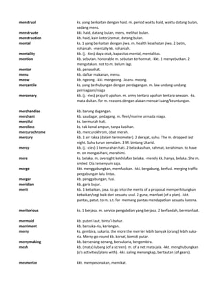 menstrual ks. yang berkaitan dengan haid. m. period waktu haid, waktu datang bulan,
sedang mens.
menstruate kki. haid, datang bulan, mens, melihat bulan.
menstruation kb. haid, kain kotor/cemar, datang bulan.
mental ks. 1 yang berkaitan dengan jiwa. m. health kesehatan jiwa. 2 batin,
rohaniah. -mentally kk. rohaniah.
mentality kb. (j. -ties) daya otak, kapasitas mental, mentalitas.
mention kb. sebutan. honorable m. sebutan terhormat. -kkt. 1 menyebutkan. 2
mengatakan. not to m. belum lagi.
mentor kb. penasehat.
menu kb. daftar makanan, menu.
meow kb. ngeong. -kki. mengeong. -kseru. meong.
mercantile ks. yang berhubungan dengan perdagangan. m. law undang-undang
perniagaan/niaga
mercenary kb. (j. -ries) prajurit upahan. m. army tentara upahan tentara sewaan. -ks.
mata duitan. for m. reasons dengan alasan mencari uang/keuntungan.
merchandise kb. barang dagangan.
merchant kb. saudagar, pedagang. m. fleet/marine armada niaga.
merciful ks. bermurah hati.
merciless ks. tak kenal ampun, tanpa kasihan.
mercurochrome kb. mercurokhrom, obat merah.
mercury kb. 1 air raksa (dalam termometer). 2 derajat, suhu. The m. dropped last
night. Suhu turun semalam. 3 M. bintang Utarid.
mercy kb. (j. -cies) 1 kemurahan hati. 2 belaskasihan, rahmat, kerahiman. to have
m. on mengasihani, merahimi.
mere ks. belaka. m. oversight kekhilafan belaka. -merely kk. hanya, belaka. She m.
smiled Dia tersenyum saja.
merge kkt. menggabungkan, memfusikan. -kki. bergabung, berfusi. merging traffic
pergabungan lalu lintas.
merger kb. penggabungan, fusi.
meridian kb. garis bujur.
merit kb. 1 kebaikan, jasa. to go into the merits of a proposal memperhitungkan
kebaikan/segi baik dari sesuatu usul. 2 guna, manfaat (of a plan). -kkt.
pantas, patut. to m. s.t. for memang pantas mendapatkan sesuatu karena.
meritorious ks. 1 berjasa. m. service pengabdian yang berjasa. 2 berfaedah, bermanfaat.
mermaid kb. puteri laut, bintu'l-bahar.
merriment kb. bersuka-ria, keriangan.
merry ks. gembira, sukaria. the more the merrier lebih banyak (orang) lebih suka-
ria. Merry-go-round kb. korsel, komidi putar.
merrymaking kb. bersenang-senang, bersukaria, bergembira.
mesh kb. (mata) lubang (of a screen). m. of a net mata jala. -kkt. menghubungkan
(o's activities/plans with). -kki. saling menangkap, bertautan (of gears).
mesmerize kkt. mempesonakan, memikat.
 