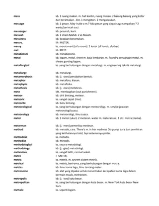 mess kb. 1 ruang makan. m. hall kantin, ruang makan. 2 barang-barang yang kotor
dan berantakan. -kkt. 1 mengotori. 2 mengacaukan.
message kb. 1 pesan. May I take a m.? Ada pesan yang dapat saya sampaikan ? 2
warta/perintah suci.
messenger kb. pesuruh, kurir.
messiah kb. 1 imam Mahdi. 2 al-Maseh.
messiness kb. keadaan berantakan.
messrs. lih MISTER.
messy ks. morat-marit (of a room). 2 kotor (of hands, clothes)
met lih MEET.
metabolism kb. metabolisme.
metal kb. logam, metal. sheet m. baja lembaran. m. foundry penuangan metal. m.
shears gunting logam.
metallurgical ks. yang berhubungan dengan metalurgi. m. engineering teknik metalurgi.
metallurgy kb. metalurgi.
metamorphosis kb. (j. -oses) perubahan bentuk.
metaphor kb. metafora, kiasan.
metaphysic kb. metafisika.
metathesis kb. (j. -eses) metatesis.
mete kkt. membagikan (out punishment).
meteor kb. cirit bintang, meteor.
meteoric ks. sangat cepat (rise).
meteorite kb. batu bintang.
meteorological ks. yang berhubungan dengan meteorologi. m. service jawatan
meteorologi/cuaca.
meteorology kb. meteorologi, ilmu cuaca.
meter kb. 1 meter (ukur). 2 meteran. water m. meteran air. 3 Lit.: matra (irama).
meterman kb. (j. -men) pemeriksa meteran.
method kb. metode, cara. There's m. in her madness Dia punya cara dan pemikiran
yang kelihatannya tolol, tapi sebenarnya pintar.
methodical ks. metodis.
methodist kb. Metodis.
methodological ks. secara metodologi.
methodology kb. (j. -gies) metodologi.
meticulous ks. sangat teliti, cermat sekali.
metre = METER.
metric ks. metrik. m. sysrem sistem metrik.
metrical ks. metris, berirama, yang berhubungan dengan matra.
metrics kb. ilmu irama lagu, ilmu tentang meter.
metronome kb. alat yang dipakai untuk menentukan kecepatan irama lagu dalam
bermain musik, metronom.
metropolis kb. (j. -ises) kota besar.
metropolitan ks. yang berhubungan dengan kota besar. m. New York kota besar New
York.
mettalic ks. seperti logam.
 