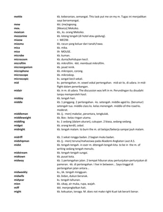 mettle kb. keberanian, semangat. This task put me on my m. Tugas ini menjadikan
saya bersemangat.
mew kki. (me)ngeong.
mex. [Mexico] Meksiko.
mexican kb., ks. orang Meksiko.
mezzanine kb. loteng tengah (di hotel atau gedung).
miaow = MEOW.
miasma kb. racun yang keluar dari tanah/rawa.
mica kb. mika.
mice lih MOUSE.
microbe kb. kuman.
microcosm kb. dunia/kehidupan kecil.
microfilm kb. mikrofilm. -kkt. membuat mikrofilm.
microorganism kb. jasad renik.
microphone kb. mikropon, corong.
microscope kb. mikroskop.
microscopic ks. sangat kecil sekali.
mid ks. pertengahan. m. vowel vokal pertengahan. mid-air ks. di udara. in mid-
flight dalam penerbangan.
midair kb. in m. di udara. The discussion was left in m. Perundingan itu disudahi
tanpa memperoleh hasil.
midday kb. tengah hari.
middle kb. 1 pinggang. 2 pertengahan. -ks. setengah. middle-aged ks. (berumur)
setengah tua. middle-class ks. kelas menengah. middle-of-the-road ks.
moderat.
middleman kb. (j. -men) makelar, perantara, tengkulak.
middleweight kb. Box : kelas ringan utama.
middling ks. 1 sedang (dalam ukuran), cukupan. 2 biasa, sedang-sedang.
midget kb. orang kerdil, cebol.
midnight kb. tengah malam. to burn the m. oil belajar/bekerja sampai jauh malam.
midriff kb. 1 sekat rongga badan. 2 bagian muka badan.
midshipman kb. (j. -men) teruna/mahasiswa pada Akademi Angkatan Laut A.S.
midst kb. tengah-tengah. in over m. ditengah-tengah kita. to be in the m. of
writing sedang tengah menulis.
midstream kb. tengah-tengah sungai.
midtown kb. pusat kota.
midway kb. 1 pertengahan jalan. 2 tempat hiburan atau pertunjukan-pertunjukan di
pameran. -kk. di pertengahan. I live in between... Saya tinggal di
pertengahan jalan antara...
midweekly ks., kk. tengah mingguan.
midwife kb. bidan, dukun beranak.
midyear ks. tengah tahunan.
mien kb. sikap, air muka, rupa, wajah.
miff kkt. menjengkelkan hati.
might kb. kekuatan, tenaga. M. does not make right Kuat tak berarti benar.
 