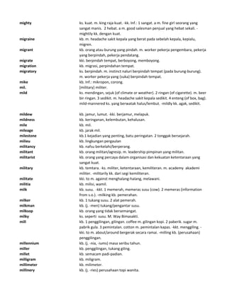mighty ks. kuat. m. king raja kuat. -kk. Inf.: 1 sangat. a m. fine girl seorang yang
sangat manis. 2 hebat. a m. good salesman penjual yang hebat sekali. -
mightily kk. dengan kuat.
migraine kb. m. headache sakit kepala yang berat pada sebelah kepala, kepialu,
migren.
migrant kb. orang atau burung yang pindah. m. worker pekerja pengembara, pekerja
yang berpindah, pekerja pendatang.
migrate kki. berpindah tempat, berboyong, memboyong.
migration kb. migrasi, perpindahan tempat.
migratory ks. berpindah. m. instinct naluri berpindah tempat (pada burung-burung).
m. worker pekerja yang (suka) berpindah tempat.
mike kb. Inf.: mikropon, corong.
mil. [military] militer.
mild ks. mendingan, sejuk (of climate or weather). 2 ringan (of cigarette). m. beer
bir ringan. 3 sedikit. m. headache sakit kepala sedikit. 4 enteng (of box, bag).
mild-mannered ks. yang berwatak halus/lembut. -mildly kk. agak, sedikit.
mildew kb. jamur, lumut. -kki. berjamur, melapuk.
mildness kb. keringanan, kelembutan, kehalusan.
mile kb. mil.
mileage kb. jarak mil.
milestone kb.1 kejadian yang penting, batu peringatan. 2 tonggak bersejarah.
milieu kb. lingkungan pergaulan
militancy kb. nafsu berkelahi/berperang.
militant kb. orang militan/agresip. m. leadership pimpinan yang militan.
militarist kb. orang yang percaya dalam organisasi dan kekuatan ketentaraan yang
sangat kuat.
military kb. temtara. -ks. militer, ketentaraan, kemiliteran. m. academy akademi
militer. -militarily kk. dari segi kemiliteran.
militate kki. to m. against menghalang-halang, melawani.
militia kb. milisi, wamil.
milk kb. susu. -kkt. 1 memerah, memeras susu (cow). 2 memeras (information
from s.o.). -milking kb. pemerahan.
milker kb. 1 tukang susu. 2 alat pemerah.
milkman kb. (j. -men) tukang/pengantar susu.
milksop kb. orang yang tidak bersemangat.
milky ks. seperti susu. M. Way Bimasakti.
mill kb. 1 penggilingan, gilingan. coffee m. gilingan kopi. 2 paberik. sugar m.
pabrik gula. 3 pemintalan. cotton m. pemintalan kapas. -kkt. menggiling. -
kki. to m. about/around bergerak secara ramai. -milling kb. (perusahaan)
penggilingan.
millennium kb. (j. -nia, -iums) masa seribu tahun.
miller kb. penggilingan, tukang giling.
millet kb. semacam padi-padian.
milligram kb. miligram.
millimeter kb. milimeter.
millinery kb. (j. -ries) perusahaan topi wanita.
 