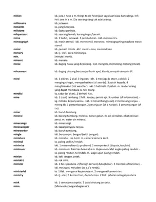 million kb. juta. I have a m. things to do Pekerjaan saya luar biasa banyaknya. Inf.:
He's one in a m. Dia seorang yang tak ada taranya.
millionaire kb. jutawan.
millionth ks. yang kesejuta.
millstone kb. (batu) gerinda.
milquetoast kb. seorang lemah, kurang tegas/berani.
mime kb. 1 badut, pelawak. 2 pembadutan. -kkt. meniru-niru.
mimeograph kb. mesin stensil. -kki. menstensil, meroneo. mimeographing machine mesin
stensil.
mimic kb. pemain mimik. -kkt. meniru-niru, memimikkan.
mimicry kb. (j. -ries) cara menirunya.
min. [minute] menit.
minaret kb. menara.
mince kb. daging halus yang dicencang. -kkt. mengiris, memotong-motong (meat).
mincemeat kb. daging cincang bercampur buah apel, kismis, rempah-rempah dll.
mind kb. 1 pikiran. 2 akal. 3 ingatan. -kkt. 1 menjaga (a store, a child). 2
mengingat-ingat, memperhatikan (o's words). 3 patuh kepada. 4
menghiraukan (hot weather). -kki. 1 hati-hati. 2 patuh. m. reader orang
yang dapat membaca isi hati orang.
mindful ks. sadar (of akan). 2 berhati-hati.
mine kb. 1 (coal) tambang. 2 Mil.: ranjau, periuk api. 3 sumber (of information). -
kg. milikku, kepunyaanku. -kkt. 1 menambang (coal). 2 memasang ranjau. -
mining kb. 1 pertambangan. 2 peranjauan (of a harbor). 3 penambangan (of
tin).
miner kb. buruh tambang.
mineral kb. barang tambang, mineral, bahan galian. m. oil pencahar, obat pencuci
perut. m. water air mineral.
mineralogy kb. mineralogi.
minesweeper kb. kapal penyapu ranjau.
mineworker kb. buruh tambang.
mingle kki. bercampur, bergaul (with dengan).
miniature kb. miniatur. -ks. kecil. m. camera kamera kecil.
minimal ks. paling sedikit/rendah.
minimize kkt. 1 meremehkan (a problem). 2 memperkecil (dispute, trouble).
minimum kb. minimum. Rain has been at a m. Hujan mencatat angka paling rendah. -
ks. paling rendah, terendah. m. wage upah paling rendah.
minion kb. kaki tangan, antek.
miniskirt kb. rok mini.
minister kb. 1 Rel.: pendeta. 2 (foreign service) duta (besar). 3 menteri (of Defense). -
kki. melayani, meladeni (to s.o's needs).
ministerial ks. 1 Rel.: mengenai kependetaan. 2 mengenai kementrian.
ministry kb. (j. -ries) 1 kementrian, departemen. 2 Rel.: jabatan sebagai pendeta.
mink kb. 1 semacam cerpelai. 2 bulu binatang cerpelai.
minn. [Minnesota] negarabagian A.S.
 