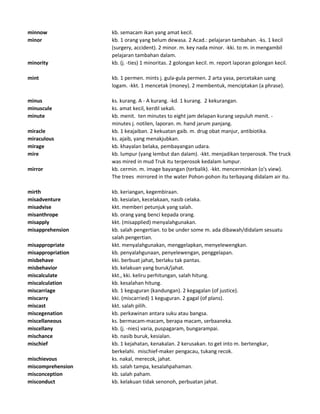 minnow kb. semacam ikan yang amat kecil.
minor kb. 1 orang yang belum dewasa. 2 Acad.: pelajaran tambahan. -ks. 1 kecil
(surgery, accident). 2 minor. m. key nada minor. -kki. to m. in mengambil
pelajaran tambahan dalam.
minority kb. (j. -ties) 1 minoritas. 2 golongan kecil. m. report laporan golongan kecil.
mint kb. 1 permen. mints j. gula-gula permen. 2 arta yasa, percetakan uang
logam. -kkt. 1 mencetak (money). 2 membentuk, menciptakan (a phrase).
minus ks. kurang. A - A kurang. -kd. 1 kurang. 2 kekurangan.
minuscule ks. amat kecil, kerdil sekali.
minute kb. menit. ten minutes to eight jam delapan kurang sepuluh menit. -
minutes j. notilen, laporan. m. hand jarum panjang.
miracle kb. 1 keajaiban. 2 kekuatan gaib. m. drug obat manjur, antibiotika.
miraculous ks. ajaib, yang menakjubkan.
mirage kb. khayalan belaka, pembayangan udara.
mire kb. lumpur (yang lembut dan dalam). -kkt. menjadikan terperosok. The truck
was mired in mud Truk itu terperosok kedalam lumpur.
mirror kb. cermin. m. image bayangan (terbalik). -kkt. mencerminkan (o's view).
The trees mirrored in the water Pohon-pohon itu terbayang didalam air itu.
mirth kb. keriangan, kegembiraan.
misadventure kb. kesialan, kecelakaan, nasib celaka.
misadvise kkt. memberi petunjuk yang salah.
misanthrope kb. orang yang benci kepada orang.
misapply kkt. (misapplied) menyalahgunakan.
misapprehension kb. salah pengertian. to be under some m. ada dibawah/didalam sesuatu
salah pengertian.
misappropriate kkt. menyalahgunakan, menggelapkan, menyelewengkan.
misappropriation kb. penyalahgunaan, penyelewengan, penggelapan.
misbehave kki. berbuat jahat, berlaku tak pantas.
misbehavior kb. kelakuan yang buruk/jahat.
miscalculate kkt., kki. keliru perhitungan, salah hitung.
miscalculation kb. kesalahan hitung.
miscarriage kb. 1 keguguran (kandungan). 2 kegagalan (of justice).
miscarry kki. (miscarried) 1 keguguran. 2 gagal (of plans).
miscast kkt. salah pilih.
miscegenation kb. perkawinan antara suku atau bangsa.
miscellaneous ks. bermacam-macam, berapa macam, serbaaneka.
miscellany kb. (j. -nies) varia, puspagaram, bungarampai.
mischance kb. nasib buruk, kesialan.
mischief kb. 1 kejahatan, kenakalan. 2 kerusakan. to get into m. bertengkar,
berkelahi. mischief-maker pengacau, tukang recok.
mischievous ks. nakal, merecok, jahat.
miscomprehension kb. salah tampa, kesalahpahaman.
misconception kb. salah paham.
misconduct kb. kelakuan tidak senonoh, perbuatan jahat.
 