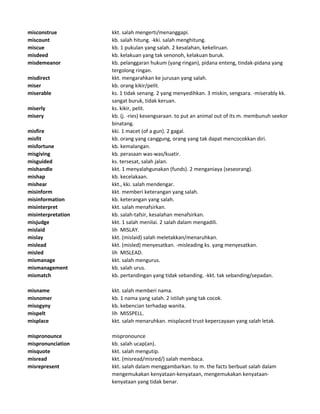 misconstrue kkt. salah mengerti/menanggapi.
miscount kb. salah hitung. -kki. salah menghitung.
miscue kb. 1 pukulan yang salah. 2 kesalahan, kekeliruan.
misdeed kb. kelakuan yang tak senonoh, kelakuan buruk.
misdemeanor kb. pelanggaran hukum (yang ringan), pidana enteng, tindak-pidana yang
tergolong ringan.
misdirect kkt. mengarahkan ke jurusan yang salah.
miser kb. orang kikir/pelit.
miserable ks. 1 tidak senang. 2 yang menyedihkan. 3 miskin, sengsara. -miserably kk.
sangat buruk, tidak keruan.
miserly ks. kikir, pelit.
misery kb. (j. -ries) kesengsaraan. to put an animal out of its m. membunuh seekor
binatang.
misfire kki. 1 macet (of a gun). 2 gagal.
misfit kb. orang yang canggung, orang yang tak dapat mencocokkan diri.
misfortune kb. kemalangan.
misgiving kb. perasaan was-was/kuatir.
misguided ks. tersesat, salah jalan.
mishandle kkt. 1 menyalahgunakan (funds). 2 menganiaya (seseorang).
mishap kb. kecelakaan.
mishear kkt., kki. salah mendengar.
misinform kkt. memberi keterangan yang salah.
misinformation kb. keterangan yang salah.
misinterpret kkt. salah menafsirkan.
misinterpretation kb. salah-tafsir, kesalahan menafsirkan.
misjudge kkt. 1 salah menilai. 2 salah dalam mengadili.
mislaid lih MISLAY.
mislay kkt. (mislaid) salah meletakkan/menaruhkan.
mislead kkt. (misled) menyesatkan. -misleading ks. yang menyesatkan.
misled lih MISLEAD.
mismanage kkt. salah mengurus.
mismanagement kb. salah urus.
mismatch kb. pertandingan yang tidak sebanding. -kkt. tak sebanding/sepadan.
misname kkt. salah memberi nama.
misnomer kb. 1 nama yang salah. 2 istilah yang tak cocok.
misogyny kb. kebencian terhadap wanita.
mispelt lih MISSPELL.
misplace kkt. salah menaruhkan. misplaced trust kepercayaan yang salah letak.
mispronounce mispronounce
mispronunciation kb. salah ucap(an).
misquote kkt. salah mengutip.
misread kkt. (misread/misred/) salah membaca.
misrepresent kkt. salah dalam menggambarkan. to m. the facts berbuat salah dalam
mengemukakan kenyataan-kenyataan, mengemukakan kenyataan-
kenyataan yang tidak benar.
 