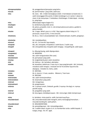 misrepresentation kb. penggambaran/penyajian yang keliru.
misrule kb. pemerintahan yang salah, salah-atur.
miss kb. nona. -kkt. 1 tidak menangkap (a ball). 2 merindukan (a loved one). 3
salah menanggapi (the point). 4 tidak mendengar (s.o's name). 5 absen (a
class). 6 tak menjumpai. 7 melalaikan. 8 kehilangan. 9 tidak dapat. -missing
ks. yang lepas.
miss. [Mississippi] negara bagian A.S.
misshapen ks. berbentuk yang tidak serasi.
missile kb. peluru, proyektil, misil. m. site tempat peluncuran peluru. guided m.
peluru kendali.
mission kb. 1 tugas. What's your m. in life ? Apa tugasmu dalam hidup ini ? 2
perutusan, utusan (U.N.). 3 misi (church).
missionary kb. kb. (j. -ries) 1 utusan/pekabar injil. 2 (Islam) da'iyah, muallim, penganjur.
missionize kkt. mendakwahkan.
missouri kb. Inf.: I'm from M. Saya skeptis.
misspeak kkt., kki. (misspoke, misspoken) 1 salah bicara. 2 salah ucap.
misspell kkt. (misspelled atau misspelt) salah mengeja. -misspelling kb. salah ejaan.
misspent ks. dibuang-buang, salah dipergunakan.
misspoke(n) lih MISSPEAK.
misstate kkt. salah mengutarakan (the case).
misstatement kb. pernyataan yang salah.
misstep kb. langkah/perbuatan salah, kesalahan.
mist kb. halimun. -kki. berkabut, ada kabut.
mistake kb. kesalahan, kekeliruan. It was my m. Saya yang bersalah. -kkt. (mistook,
mistaken) salah mengira. I mistook him for his brother Saya kira dia
abangnya. -mistaken ks. keliru, salah.
mistaken lih MISTAKE.
mister kb. (j. messrs.) 1 tuan, saudara. -Meassrs j. Tuan-tuan.
mistook lih MISTAKE.
mistranslate kkt. salah menterjemahkan.
mistranslation kb. terjemahan yang salah.
mistreat kkt. menganiaya.
mistreatment kb. penganiayaan.
mistress kb. 1 nyonya rumah. 2 kekasih, gundik. 3 nyonya. the dog's m. nyonya
pemilik anjing.
mistrial kb. pengadilan yang salah.
mistrust kb. kecurigaan, ketidakpercayaan. -kkt. mencurigai, tidak mempercayai.
misty ks. berkabut. misty-eyed ks. sedih, bermata kuyu/luyu.
misunderstand kkt. (misunderstood) salah mengerti, keliru menangkap/memaham. -
misunderstanding kb. salah paham.
misunderstood lih MISUNDERSTAND.
misuse kb. penyalahgunaan. -kkt. menyalahgunakan.
mite kb. 1 sedikit sekali. to give o's m. to memberikan serba sedikit kepada. 2
tungau, tengu. -kk. Inf.: agak.
 