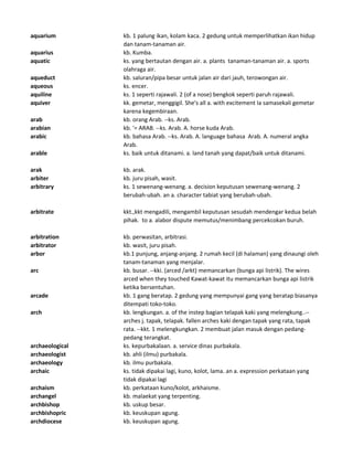 aquarium kb. 1 palung ikan, kolam kaca. 2 gedung untuk memperlihatkan ikan hidup
dan tanam-tanaman air.
aquarius kb. Kumba.
aquatic ks. yang bertautan dengan air. a. plants tanaman-tanaman air. a. sports
olahraga air.
aqueduct kb. saluran/pipa besar untuk jalan air dari jauh, terowongan air.
aqueous ks. encer.
aquiline ks. 1 seperti rajawali. 2 (of a nose) bengkok seperti paruh rajawali.
aquiver kk. gemetar, menggigil. She's all a. with excitement Ia samasekali gemetar
karena kegembiraan.
arab kb. orang Arab. --ks. Arab.
arabian kb. '= ARAB. --ks. Arab. A. horse kuda Arab.
arabic kb. bahasa Arab. --ks. Arab. A. language bahasa Arab. A. numeral angka
Arab.
arable ks. baik untuk ditanami. a. land tanah yang dapat/baik untuk ditanami.
arak kb. arak.
arbiter kb. juru pisah, wasit.
arbitrary ks. 1 sewenang-wenang. a. decision keputusan sewenang-wenang. 2
berubah-ubah. an a. character tabiat yang berubah-ubah.
arbitrate kkt.,kkt mengadili, mengambil keputusan sesudah mendengar kedua belah
pihak. to a. alabor dispute memutus/menimbang percekcokan buruh.
arbitration kb. perwasitan, arbitrasi.
arbitrator kb. wasit, juru pisah.
arbor kb.1 punjung, anjang-anjang. 2 rumah kecil (di halaman) yang dinaungi oleh
tanam-tanaman yang menjalar.
arc kb. busar. --kki. (arced /arkt) memancarkan (bunga api listrik). The wires
arced when they touched Kawat-kawat itu memancarkan bunga api listrik
ketika bersentuhan.
arcade kb. 1 gang beratap. 2 gedung yang mempunyai gang yang beratap biasanya
ditempati toko-toko.
arch kb. lengkungan. a. of the instep bagian telapak kaki yang melengkung..--
arches j. tapak, telapak. fallen arches kaki dengan tapak yang rata, tapak
rata. --kkt. 1 melengkungkan. 2 membuat jalan masuk dengan pedang-
pedang terangkat.
archaeological ks. kepurbakalaan. a. service dinas purbakala.
archaeologist kb. ahli (ilmu) purbakala.
archaeology kb. ilmu purbakala.
archaic ks. tidak dipakai lagi, kuno, kolot, lama. an a. expression perkataan yang
tidak dipakai lagi
archaism kb. perkataan kuno/kolot, arkhaisme.
archangel kb. malaekat yang terpenting.
archbishop kb. uskup besar.
archbishopric kb. keuskupan agung.
archdiocese kb. keuskupan agung.
 