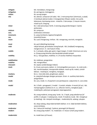 mitigate kkt. meredakan, mengurangi.
mitigation kb. peringanan, kelonggaran.
mitten kb. sarung tangan.
mix kb. adonan, campuran (of cake). -kkt. 1 mencampurkan (chemicals, a salad).
2 membuat adonan (cake). 3 mengawinkan (flower seeds). mix-up kb.
kekacauan, kesimpang-siuran. -mixed ks. 1 bercampur. 2 macam-macam.
mixed-up ks. bingung.
mixer kb. 1 alat pencampur listrik. 2 seorang yang pandai bergaul. 3 pesta
perkenalan.
mixture kb. campuran.
mm. [millimeter] milimeter.
mnemonic ks. yang membantu ingatan/menghafal.
mo. [month(s)] bulan.
moan kb. suara mengerang, rintihan. -kki. mengerang, merintih, mengeluh.
moat kb. parit (dikelilingi benteng).
mob rakyat banyak, gerombolan orang banyak. -kkt. (mobbed) mengepung,
mengerumuni. m. rule hukum rimba.
mobile ks. 1 cempala, aktip, giat, gesit, ringan tangan. 2 mobil. Americans are very
m. Orang-orang Amerika suka berpindah-pindah tempat.
mobility kb. (j. -ties) gerakan, mobilitas. m. of society mobilitas masyarakat.
mobilization kb. moblisasi, pengerahan.
mobilize kkt. mengerahkan.
moccasin kb. sepatu sandal (bangsa Indian).
mock ks. tiruan, pura-pura, ejekan. m. trial pengadilan pura-pura. -ks. ecek-ecek. -
kkt. mentertawakan, memperolok-olokkan. mock-up kb. maket, contoh
bikinan. -mocking ks. menghina, mengejek.
mockery kb. (j. -ries) olok-olok, penghinaan, ejekan.
modal ks. yang berhubungan dengan perasaan. Gram. m. auxiliary kata-bantu
pengandaian.
mode kb. cara, mode. m. of payment cara pembayaran. subjunctive m. cara andai.
model kb. 1 Cloth.: peragawati. 2 model. 3 contoh, teladan. 4 merek (of car). -kkt.
memperagakan (clothes) to m. o.s. after/on meniru, mengikuti jejak. -
modeling kb. pekerjaan peragawati, keperagawatian.
moderate kb. orang moderat, orang yang lunak. -ks. 1 layak, yang sekedarnya (of
profit). 2 cukupan. 3 sedang (size, meal). 4 moderat, lunak. -kkt. mengetuai
(a meeting). -kki. menjadi mendingan. -moderately kk. sedang, cukupan.
moderation kb. sikap sedang, sikap tidak berlebih-lebihan. in m. tidak berlebih-lebihan,
secara terbatas.
moderator kb. 1 ketua (of meeting). 2 pelerai, penengah (of dispute).
modern kb. orang yang modern. -ks. moder(e)n. m. house rumah yang modern.
modernistic ks. model baru (of house).
 