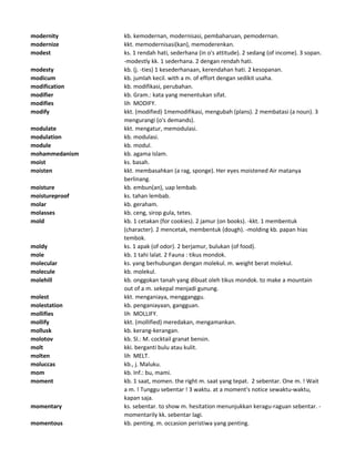 modernity kb. kemodernan, modernisasi, pembaharuan, pemodernan.
modernize kkt. memodernisasi(kan), memoderenkan.
modest ks. 1 rendah hati, sederhana (in o's attitude). 2 sedang (of income). 3 sopan.
-modestly kk. 1 sederhana. 2 dengan rendah hati.
modesty kb. (j. -ties) 1 kesederhanaan, kerendahan hati. 2 kesopanan.
modicum kb. jumlah kecil. with a m. of effort dengan sedikit usaha.
modification kb. modifikasi, perubahan.
modifier kb. Gram.: kata yang menentukan sifat.
modifies lih MODIFY.
modify kkt. (modified) 1memodifikasi, mengubah (plans). 2 membatasi (a noun). 3
mengurangi (o's demands).
modulate kkt. mengatur, memodulasi.
modulation kb. modulasi.
module kb. modul.
mohammedanism kb. agama Islam.
moist ks. basah.
moisten kkt. membasahkan (a rag, sponge). Her eyes moistened Air matanya
berlinang.
moisture kb. embun(an), uap lembab.
moistureproof ks. tahan lembab.
molar kb. geraham.
molasses kb. ceng, sirop gula, tetes.
mold kb. 1 cetakan (for cookies). 2 jamur (on books). -kkt. 1 membentuk
(character). 2 mencetak, membentuk (dough). -molding kb. papan hias
tembok.
moldy ks. 1 apak (of odor). 2 berjamur, bulukan (of food).
mole kb. 1 tahi lalat. 2 Fauna : tikus mondok.
molecular ks. yang berhubungan dengan molekul. m. weight berat molekul.
molecule kb. molekul.
molehill kb. onggokan tanah yang dibuat oleh tikus mondok. to make a mountain
out of a m. sekepal menjadi gunung.
molest kkt. menganiaya, mengganggu.
molestation kb. penganiayaan, gangguan.
mollifies lih MOLLIFY.
mollify kkt. (mollified) meredakan, mengamankan.
mollusk kb. kerang-kerangan.
molotov kb. Sl.: M. cocktail granat bensin.
molt kki. berganti bulu atau kulit.
molten lih MELT.
moluccas kb., j. Maluku.
mom kb. Inf.: bu, mami.
moment kb. 1 saat, momen. the right m. saat yang tepat. 2 sebentar. One m. ! Wait
a m. ! Tunggu sebentar ! 3 waktu. at a moment's notice sewaktu-waktu,
kapan saja.
momentary ks. sebentar. to show m. hesitation menunjukkan keragu-raguan sebentar. -
momentarily kk. sebentar lagi.
momentous kb. penting. m. occasion peristiwa yang penting.
 
