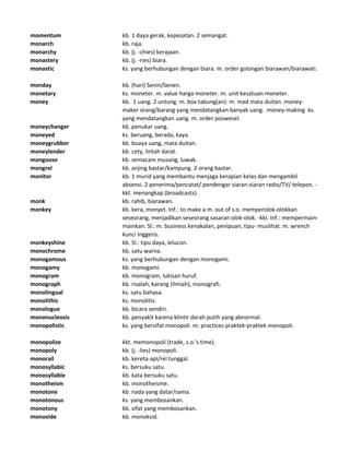 momentum kb. 1 daya gerak, kepesatan. 2 semangat.
monarch kb. raja.
monarchy kb. (j. -chies) kerajaan.
monastery kb. (j. -ries) biara.
monastic ks. yang berhubungan dengan biara. m. order golongan biarawan/biarawati.
monday kb. (hari) Senin/Senen.
monetary ks. moneter. m. value harga moneter. m. unit kesatuan moneter.
money kb. 1 uang. 2 untung. m. box tabung(an). m. mad mata duitan. money-
maker orang/barang yang mendatangkan banyak uang. money-making ks.
yang mendatangkan uang. m. order poswesel.
moneychanger kb. penukar uang.
moneyed ks. beruang, berada, kaya.
moneygrubber kb. buaya uang, mata duitan.
moneylender kb. cety, lintah darat.
mongoose kb. semacam musang, luwak.
mongrel kb. anjing bastar/kampung. 2 orang bastar.
monitor kb. 1 murid yang membantu menjaga kerapian kelas dan mengambil
absensi. 2 penerima/pencatat/ pendengar siaran-siaran radio/TV/ telepon. -
kkt. menangkap (broadcasts).
monk kb. rahib, biarawan.
monkey kb. kera, monyet. Inf.: to make a m. out of s.o. memperolok-olokkan
seseorang, menjadikan seseorang sasaran olok-olok. -kki. Inf.: mempermain-
mainkan. Sl.: m. business kenakalan, penipuan, tipu- muslihat. m. wrench
kunci Inggeris.
monkeyshine kb. Sl.: tipu daya, lelucon.
monochrome kb. satu warna.
monogamous ks. yang berhubungan dengan monogami.
monogamy kb. monogami.
monogram kb. monogram, lukisan huruf.
monograph kb. risalah, karang (ilmiah), monografi.
monolingual ks. satu bahasa.
monolithic ks. monolitis.
monologue kb. bicara sendiri.
mononucleosis kb. penyakit karena klintir darah putih yang abnormal.
monopolistic ks. yang bersifat monopoli. m. practices praktek-praktek monopoli.
monopolize kkt. memonopoli (trade, s.o.'s time).
monopoly kb. (j. -lies) monopoli.
monorail kb. kereta-api/rel tunggal.
monosyllabic ks. bersuku satu.
monosyllable kb. kata bersuku satu.
monotheism kb. monotheisme.
monotone kb. nada yang datar/sama.
monotonous ks. yang membosankan.
monotony kb. sifat yang membosankan.
monoxide kb. monoksid.
 