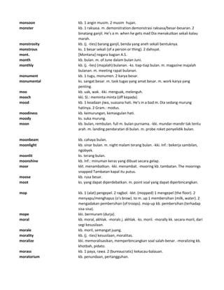 monsoon kb. 1 angin musim. 2 musim hujan.
monster kb. 1 raksasa. m. demonstration demonstrasi raksasa/besar-besaran. 2
binatang ganjil. He's a m. when he gets mad Dia menakutkan sekali kalau
marah.
monstrosity kb. (j. -ties) barang ganjil, benda yang aneh sekali bentuknya.
monstrous ks. 1 besar sekali (of a person or thing). 2 dahsyat.
mont. [Montana] negara bagian A.S.
month kb. bulan. m. of June dalam bulan Juni.
monthly kb. (j. -lies) (majalah) bulanan. -ks. tiap-tiap bulan. m. magazine majalah
bulanan. m. meeting rapat bulanan.
monument kb. 1 tugu, monumen. 2 karya besar.
monumental ks. sangat besar. m. task tugas yang amat besar. m. work karya yang
penting.
moo kb. uak, wak. -kki. menguak, melenguh.
mooch kki. Sl.: meminta-minta (off kepada).
mood kb. 1 keadaan jiwa, suasana hati. He's in a bad m. Dia sedang murung
hatinya. 2 Gram.: modus.
moodiness kb. kemurungan, kemasgulan hati.
moody ks. suka murung.
moon kb. bulan, rembulan. full m. bulan purnama. -kki. mundar-mandir tak tentu
arah. m. landing pendaratan di bulan. m. probe roket penyelidik bulan.
moonbeam kb. cahaya bulan.
moonlight kb. sinar bulan. m. night malam terang bulan. -kki. Inf.: bekerja sambilan,
ngobyek.
moonlit ks. terang bulan.
moonshine kb. Inf.: minuman keras yang dibuat secara gelap.
moor kkt. menambatkan. -kki. menambat. -mooring kb. tambatan. The moorings
snapped Tambatan kapal itu putus.
moose kb. rusa besar.
moot ks. yang dapat diperdebatkan. m. point soal yang dapat diperbincangkan.
mop kb. 1 (alat) pengepel. 2 ragbol. -kkt. (mopped) 1 mengepel (the floor). 2
menyapu/menghapus (o's brow). to m. up 1 membersihan (milk, water). 2
mengadakan pembersihan (of troops). mop-up kb. pembersihan (terhadap
sisa-sisa).
mope kki. bermuram (durja).
moral kb. moral, akhlak. -morals j. akhlak. -ks. moril. -morally kk. secara moril, dari
segi kesusilaan.
morale kb. moril, semangat juang.
morality kb. (j. -ties) kesusilaan, moralitas.
moralize kki. memoralisasikan, memperbincangkan soal salah-benar. -moralizing kb.
khotbah, pidato.
morass kb. 1 paya, rawa. 2 (bureaucratic) kekacau-balauan.
moratorium kb. penundaan, pertangguhan.
 