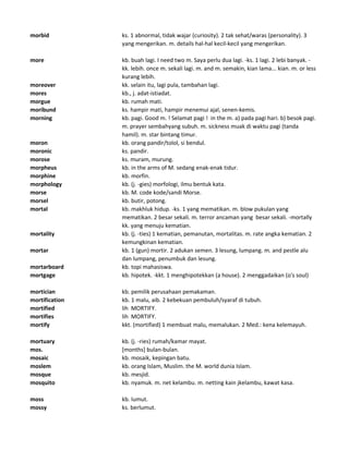 morbid ks. 1 abnormal, tidak wajar (curiosity). 2 tak sehat/waras (personality). 3
yang mengerikan. m. details hal-hal kecil-kecil yang mengerikan.
more kb. buah lagi. I need two m. Saya perlu dua lagi. -ks. 1 lagi. 2 lebi banyak. -
kk. lebih. once m. sekali lagi. m. and m. semakin, kian lama... kian. m. or less
kurang lebih.
moreover kk. selain itu, lagi pula, tambahan lagi.
mores kb., j. adat-istiadat.
morgue kb. rumah mati.
moribund ks. hampir mati, hampir menemui ajal, senen-kemis.
morning kb. pagi. Good m. ! Selamat pagi ! in the m. a) pada pagi hari. b) besok pagi.
m. prayer sembahyang subuh. m. sickness muak di waktu pagi (tanda
hamil). m. star bintang timur.
moron kb. orang pandir/tolol, si bendul.
moronic ks. pandir.
morose ks. muram, murung.
morpheus kb. in the arms of M. sedang enak-enak tidur.
morphine kb. morfin.
morphology kb. (j. -gies) morfologi, ilmu bentuk kata.
morse kb. M. code kode/sandi Morse.
morsel kb. butir, potong.
mortal kb. makhluk hidup. -ks. 1 yang mematikan. m. blow pukulan yang
mematikan. 2 besar sekali. m. terror ancaman yang besar sekali. -mortally
kk. yang menuju kematian.
mortality kb. (j. -ties) 1 kematian, pemanutan, mortalitas. m. rate angka kematian. 2
kemungkinan kematian.
mortar kb. 1 (gun) mortir. 2 adukan semen. 3 lesung, lumpang. m. and pestle alu
dan lumpang, penumbuk dan lesung.
mortarboard kb. topi mahasiswa.
mortgage kb. hipotek. -kkt. 1 menghipotekkan (a house). 2 menggadaikan (o's soul)
mortician kb. pemilik perusahaan pemakaman.
mortification kb. 1 malu, aib. 2 kebekuan pembuluh/syaraf di tubuh.
mortified lih MORTIFY.
mortifies lih MORTIFY.
mortify kkt. (mortified) 1 membuat malu, memalukan. 2 Med.: kena kelemayuh.
mortuary kb. (j. -ries) rumah/kamar mayat.
mos. [months] bulan-bulan.
mosaic kb. mosaik, kepingan batu.
moslem kb. orang Islam, Muslim. the M. world dunia Islam.
mosque kb. mesjid.
mosquito kb. nyamuk. m. net kelambu. m. netting kain jkelambu, kawat kasa.
moss kb. lumut.
mossy ks. berlumut.
 