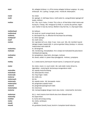 most kb. sebagian terbesar. m. of his money sebagian terbesar uangnya. -ks. yang
terbanyak. -kk. 1 paling. 2 sangat, amat. -mostly kk. kebanyakan.
motel kb. motel.
moth kb. ngengat. m. ball kapur barus. moth-eaten ks. usang,dimakan ngengat (of
books, clothes).
mother kb. 1 ibu. my m. ibuku. 2 induk. This is the m. of that kitten Inilah induk anak
kucing itu. 3 biang. -kkt. mengasuh (a child). m. country ibu pertiwi, negeri
asal. mother-in-law ibu mertua. Mother's Day Hari Ibu. m. ship kapal induk.
motherhood kb. keibuan.
motherland kb. tanah air, tanah tumpah darah, ibu pertiwi.
motherly ks. dari/seperti ibu. m. affection for kecintaan ibu terhadap.
mothproof ks. tahan ngengat.
motif kb. motif, tema.
motion kb. 1 gerakan (of a car, ship). 2 Law : mosi, usul. -kkt., kki. memberi isyarat
(dengan tangan, kepala dsb). m. picture gambar-hidup, bioskop. m. sickness
mabuk kalau naik mobil dll.
motionless ks. tak bergerak.
motivate kkt. mendorong, menyebabkan. He is simply not motivated Dia jelas belum
mendapat perangsang.
motivation kb. (peng)alasan, daya batin, dorongan, motivasi.
motive kb. alasan, sebab. m. power daya (peng)gerak. -motives j. prayojana.
motley ks. 1 aneka-warna, bermacam-macam warna. 2 campuran (of a group).
motor kb. motor, mesin. m. court motel. -kki. naik mobil. motor-driven ks.
digerakkan. -motoring kb. bertamasya mengendarai mobil.
motorbike kb. sepeda motor/kumbang.
motorboat kb. sekoci/perahu motor.
motorcade kb. iring-iringan mobil.
motorcar kb. mobil, oto.
motorcoach kb. bis.
motorcycle kb. sepeda motor. -kki. bersepeda- motor.
motorcyclist kb. pengendara sepeda motor.
motorist kb. pengendara/pengemudi mobil.
motorization kb. motorisasi.
motorize kkt. memperlengkapi dengan mesin atau motor. -motorized ks. bermotor.
motorman kb. (j. -men) masinis trem listerik atau trem dibawah tanah.
motorship kb. kapal motor.
mottled ks. burik, bercorang-coreng.
motto kb. motto, semboyan.
mould = MOLD.
mound kb. gundukan (tanah), busut, burial m. tumpukan tanah kuburan.
 
