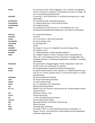mount kb. 1 gunung, puncak. 2 kuda tunggangan. -kkt. 1 menaiki, menunggang (a
horse). 2 menyusun (a program). 3 menempelkan (stamps). 4 menjaga. -kki.
naik. -mounting kb. ganjalan/bantalan.
mountain kb. gunung. m. chain bukit barisan. m. peak/top puncak gunung. m. range
pegunungan.
mountaineer kb. 1 pendaki gunung. 2 penduduk di gunung.
mountainous ks. 1 bergunung-gunung. 2 besar sekali (of waves).
mountainside kb. lereng/sisi gunung.
mourn kkt. berdukacita atas (the loss of s.o.). -kki. berkabung. to m. over
berdukacita/belasungkawa/berkabung atas. -mourning kb. perkabungan.
mourner kb. orang yang berkabung.
mournful mournful
mouse kb. (j. mice) tikus. m. deer kancil, pelanduk.
mousetache kb. kumis, brengos, misai.
mousetrap kb. perangkap tikus.
mouth mouth
mouthful kb. sesuap. Sl.: to say a m. mengatakan sesuatu hal yang penting.
mouthwash kkb. obat/air kumur.
movable ks. 1 dapat digerakkan. 2 dapat dipindah-pindahkan.
move kb. 1 langkah. 2 giliran (in chess). 3 buang air besar. 4 perpindahan (to
Ohio). -kkt. 1 memindahkan (furniture, chessman). 2 menggerakkan hati,
mengubah pendirian. 3 membuang, mengeluarkan. 4 mengusul. -moving kb
perpindahan.
movement kb. 1 gerak-gerik. 2 lenggak-lenggok. 3 berak. 4 pergerakan. 5 jalan (of a
watch). 6 irama (of a syimphony). Pol.: gerakan.
mover kb. tukang boyongan, tukang memindahkan barang-barang.
movie kb. gambar hidup, bioskop. Is there a good m. on ? Apakah ada pilem yang
baik hari ini ? -movies j. gambar hidup. m. camera kamera pilem. m. theater
gedung bioskop.
moviegoer kb. pencandu/penonton bioskop.
mow kb. tempat menyimpan padi-padian.
mower kb. mesin potong rumput.
moxie kb. 1 Sl.: keberanian. 2 Sl.: ketrampilan.
mp [Military Police] Polisi Militer.
mr., mr [Mister] Tuan. Mr. Chairman. Saudara Ketua. Mr. President Bapak Presiden,
Saudara Presiden.
mrs. [Mistress] 1 Nyonya. 2 Ibu.
ms,ms [manuscript] naskah.
ms. [ '= Mrs. atau Miss] Nyonya atau Nona.
mss,mss [manuscripts] Naskah-naskah.
mst [Mountain Standard Time] Waktu Tolok Gunung.
mt. [Mount] Gunung.
mtg. [meeting] rapat, pertemuan.
much kb. banyak. There is m. to be done Banyak yang harus dikerjakan. -ks.
banyak. -kk. jauh. much-admired ks. yang mendapat banyak penghargaan. -
muchly kk. sangat banyak.
 