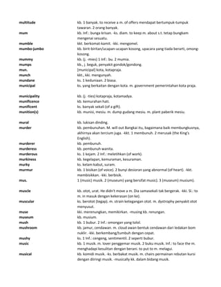 multitude kb. 1 banyak. to receive a m. of offers mendapat bertumpuk-tumpuk
tawaran. 2 orang banyak.
mum kb. Inf.: bunga krisan. -ks. diam. to keep m. about s.t. tetap bungkam
mengenai sesuatu.
mumble kkt. berkomat-kamit. -kki. mengomel.
mumbo-jumbo kb. birit-biritan/ucapan-ucapan kosong, upacara yang tiada berarti, omong-
kosong.
mummy kb. (j. -mies) 1 Inf.: bu. 2 mumia.
mumps kb., j. beguk, penyakit gondok/gondong.
mun. [municipal] kota, kotapraja.
munch kkt., kki. mengunyah.
mundane ks. 1 keduniaan. 2 biasa.
municipal ks. yang berkaitan dengan kota. m. government pemerintahan kota praja.
municipality kb. (j. -ties) kotapraja, kotamadya.
munificence kb. kemurahan hati.
munificent ks. banyak sekali (of a gift).
munition(s) kb. munisi, mesiu. m. dump gudang mesiu. m. plant paberik mesiu.
mural kb. lukisan dinding.
murder kb. pembunuhan. M. will out Bangkai itu, bagaimana baik membungkusnya,
akhirnya akan tercium juga. -kkt. 1 membunuh. 2 merusak (the King's
English).
murderer kb. pembunuh.
murderess kb. pembunuh wanita.
murderous ks. 1 kejam. 2 Inf.: meletihkan (of work).
murkiness kb. kegelapan, kemuraman, kesuraman.
murky ks. kelam kabut, suram.
murmur kb. 1 bisikan (of voice). 2 bunyi desioran yang abnormal (of heart). -kkt.
membisikkan. -kki. berbisik.
mus. 1 (music) musik. 2 (museum) yang bersifat music). 3 (museum) musium).
muscle kb. otot, urat. He didn't move a m. Dia samasekali tak bergerak. -kki. Sl.: to
m. in masuk dengan kekerasan (on ke).
muscular ks. berotot (tegap). m. strain ketegangan otot. m. dystrophy penyakit otot
menyusut.
muse kki. merenungkan, memikirkan. -musing kb. renungan.
museum kb. musium.
mush kb. 1 bubur. 2 Inf.: omongan yang tolol.
mushroom kb. jamur, cendawan. m. cloud awan bentuk cendawan dari ledakan bom
nuklir. -kki. berkembang/tumbuh dengan cepat.
mushy ks. 1 Inf.: cengeng, sentimentil. 2 seperti bubur.
music kb. 1 musik. m. lover penggemar musik. 2 buku musik. Inf.: to face the m.
menghadapi kesulitan dengan berani. to put to m. melagui.
musical kb. komidi musik. -ks. berbakat musik. m. chairs permainan rebutan kursi
dengan diiringi musik. -musically kk. dalam bidang musik.
 