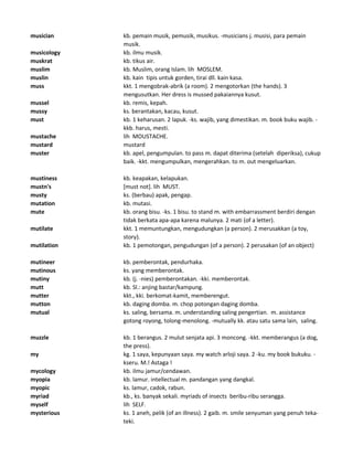 musician kb. pemain musik, pemusik, musikus. -musicians j. musisi, para pemain
musik.
musicology kb. ilmu musik.
muskrat kb. tikus air.
muslim kb. Muslim, orang Islam. lih MOSLEM.
muslin kb. kain tipis untuk gorden, tirai dll. kain kasa.
muss kkt. 1 mengobrak-abrik (a room). 2 mengotorkan (the hands). 3
mengusutkan. Her dress is mussed pakaiannya kusut.
mussel kb. remis, kepah.
mussy ks. berantakan, kacau, kusut.
must kb. 1 keharusan. 2 lapuk. -ks. wajib, yang dimestikan. m. book buku wajib. -
kkb. harus, mesti.
mustache lih MOUSTACHE.
mustard mustard
muster kb. apel, pengumpulan. to pass m. dapat diterima (setelah diperiksa), cukup
baik. -kkt. mengumpulkan, mengerahkan. to m. out mengeluarkan.
mustiness kb. keapakan, kelapukan.
mustn's [must not]. lih MUST.
musty ks. (berbau) apak, pengap.
mutation kb. mutasi.
mute kb. orang bisu. -ks. 1 bisu. to stand m. with embarrassment berdiri dengan
tidak berkata apa-apa karena malunya. 2 mati (of a letter).
mutilate kkt. 1 memuntungkan, mengudungkan (a person). 2 merusakkan (a toy,
story).
mutilation kb. 1 pemotongan, pengudungan (of a person). 2 perusakan (of an object)
mutineer kb. pemberontak, pendurhaka.
mutinous ks. yang memberontak.
mutiny kb. (j. -nies) pemberontakan. -kki. memberontak.
mutt kb. Sl.: anjing bastar/kampung.
mutter kkt., kki. berkomat-kamit, memberengut.
mutton kb. daging domba. m. chop potongan daging domba.
mutual ks. saling, bersama. m. understanding saling pengertian. m. assistance
gotong royong, tolong-menolong. -mutually kk. atau satu sama lain, saling.
muzzle kb. 1 berangus. 2 mulut senjata api. 3 moncong. -kkt. memberangus (a dog,
the press).
my kg. 1 saya, kepunyaan saya. my watch arloji saya. 2 -ku. my book bukuku. -
kseru. M.! Astaga !
mycology kb. ilmu jamur/cendawan.
myopia kb. lamur. intellectual m. pandangan yang dangkal.
myopic ks. lamur, cadok, rabun.
myriad kb., ks. banyak sekali. myriads of insects beribu-ribu serangga.
myself lih SELF.
mysterious ks. 1 aneh, pelik (of an illness). 2 gaib. m. smile senyuman yang penuh teka-
teki.
 