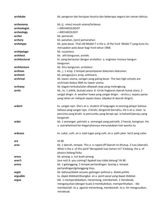 archduke kb. pengeran dari kerajaan Austria dan beberapa negara lain zaman dahulu.
archenemy kb. (j. -mies) musuh utama/terbesar.
archeologist = ARCHAEOLOGIST
archeology = ARCHAEOLOGY
archer kb. pemanah.
archery kb. panahan, (seni) pemanahan.
archetype kb. pola dasar. That old Model-T is the a. of the Ford Model-T yang kuno itu
merupakan pola dasar bagi Ford tahun 1968.
archipelago kb. nusantara.
architect kb. ahli bangunan, arsitek.
architectural ks. yang bertautan dengan arsitektur. a. engineer insinyur bangun-
bangunan.
architecture kb. ilmu bangunan, arsitektur.
archives kb., j. 1 arsip. 2 tempat penyimpanan dokumen-dokumen.
archivist kb. petugas/juru arsip, arkhivaris.
archrival kb. lawan utama, saingan yang paling besar. The two high schools are
archrivals Kedua SMA itu lawan utama.
archway kb. bagian terbuka/jalan dibawah atap yang melengkung.
arctic kb., ks. 1 arktik, (kutub) utara. A. Circle lingkaran daerah kutub utara. 2
sangat dingin. A. weather hawa yang sangat dingin. --arctics j. sepatu panas
yang tahan air meliputi sepatu biasa. (dipakai di daerah dingin).
ardent ks. sangat rajin. She's an a. student of languages Ia seorang pelajar bahasa-
bahasa yang sangat rajin. 2 birahi, bergairah bernafsu. He is an a. lover. Ia
pencinta yang birahi. Ia pencumbu yang berapi-api. Ia kekasih/perayu yang
bergairah.
ardor kb. 1 semangat. patriotic a. semangat yang patriotik. 2 hasrat, keinginan. His
a. overwhelmed her Kegairahannya menundukkan hati wanita itu
arduous ks. sukar, sulit. an a. task tugas yang sulit. an a. path jalan kecil yang sukar.
are lih BE
area kb. 1 daerah, tempat. This a. is roped off Daerah ini ditutup. 2 luas (daerah).
What is the a. of this park? Berapakah luas taman ini? 3 bidang. the a. of
physics bidang fisika.
areca kb. pinang. a. nut buah pinang.
aren't (are not) A. you coming? Apakah kau tidak datang? lih BE.
arena kb. 1 gelanggang. 2 tempat pertandingan. boxing a. tempat
pertandingan/gelanggang tinju.
argot kb. bahasa/dialek sesuatu golongan political a. dialek politik.
arguable ks. dapat didebat/disangkal. an a. point pasal yang dapat didebat.
argue kkt. 1 memperdebatkan, menentang, membantah. 2 mendesak,
menganjurkan (dengan kuat).3 membuktikan, memperlihatkan. --kki
membantah. to a. against menentang, membantah. to a. for mengusulkan,
mendesak.
 