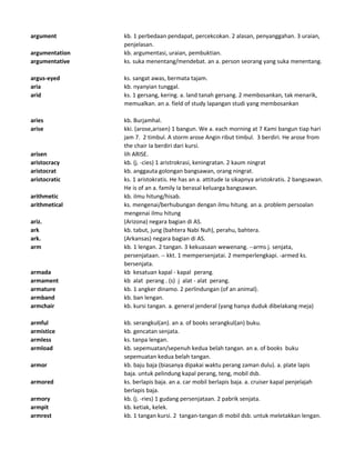argument kb. 1 perbedaan pendapat, percekcokan. 2 alasan, penyanggahan. 3 uraian,
penjelasan.
argumentation kb. argumentasi, uraian, pembuktian.
argumentative ks. suka menentang/mendebat. an a. person seorang yang suka menentang.
argus-eyed ks. sangat awas, bermata tajam.
aria kb. nyanyian tunggal.
arid ks. 1 gersang, kering. a. land tanah gersang. 2 membosankan, tak menarik,
memualkan. an a. field of study lapangan studi yang membosankan
aries kb. Burjamhal.
arise kki. (arose,arisen) 1 bangun. We a. each morning at 7 Kami bangun tiap hari
jam 7. 2 timbul. A storm arose Angin ribut timbul. 3 berdiri. He arose from
the chair Ia berdiri dari kursi.
arisen lih ARISE.
aristocracy kb. (j. -cies) 1 aristrokrasi, keningratan. 2 kaum ningrat
aristocrat kb. anggauta golongan bangsawan, orang ningrat.
aristocratic ks. 1 aristokratis. He has an a. attitude Ia sikapnya aristokratis. 2 bangsawan.
He is of an a. family Ia berasal keluarga bangsawan.
arithmetic kb. ilmu hitung/hisab.
arithmetical ks. mengenai/berhubungan dengan ilmu hitung. an a. problem persoalan
mengenai ilmu hitung
ariz. (Arizona) negara bagian di AS.
ark kb. tabut, jung (bahtera Nabi Nuh), perahu, bahtera.
ark. (Arkansas) negara bagian di AS.
arm kb. 1 lengan. 2 tangan. 3 kekuasaan wewenang. --arms j. senjata,
persenjataan. -- kkt. 1 mempersenjatai. 2 memperlengkapi. -armed ks.
bersenjata.
armada kb kesatuan kapal - kapal perang.
armament kb alat perang . (s) j alat - alat perang.
armature kb. 1 angker dinamo. 2 perlindungan (of an animal).
armband kb. ban lengan.
armchair kb. kursi tangan. a. general jenderal (yang hanya duduk dibelakang meja)
armful kb. serangkul(an). an a. of books serangkul(an) buku.
armistice kb. gencatan senjata.
armless ks. tanpa lengan.
armload kb. sepemuatan/sepenuh kedua belah tangan. an a. of books buku
sepemuatan kedua belah tangan.
armor kb. baju baja (biasanya dipakai waktu perang zaman dulu). a. plate lapis
baja. untuk pelindung kapal perang, teng, mobil dsb.
armored ks. berlapis baja. an a. car mobil berlapis baja. a. cruiser kapal penjelajah
berlapis baja.
armory kb. (j. -ries) 1 gudang persenjataan. 2 pabrik senjata.
armpit kb. ketiak, kelek.
armrest kb. 1 tangan kursi. 2 tangan-tangan di mobil dsb. untuk meletakkan lengan.
 