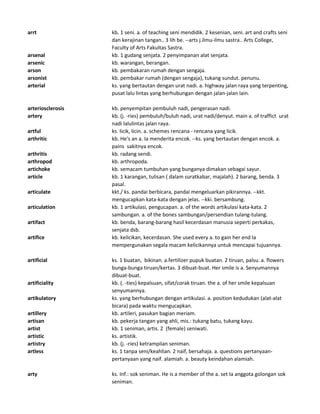 arrt kb. 1 seni. a. of teaching seni mendidik. 2 kesenian, seni. art and crafts seni
dan kerajinan tangan.. 3 lih be. --arts j.ilmu-ilmu sastra.. Arts College,
Faculty of Arts Fakultas Sastra.
arsenal kb. 1 gudang senjata. 2 penyimpanan alat senjata.
arsenic kb. warangan, berangan.
arson kb. pembakaran rumah dengan sengaja.
arsonist kb. pembakar rumah (dengan sengaja), tukang sundut. penunu.
arterial ks. yang bertautan dengan urat nadi. a. highway jalan raya yang terpenting,
pusat lalu lintas yang berhubungan dengan jalan-jalan lain.
arteriosclerosis kb. penyempitan pembuluh nadi, pengerasan nadi.
artery kb. (j. -ries) pembuluh/buluh nadi, urat nadi/denyut. main a. of traffict urat
nadi lalulintas jalan raya.
artful ks. licik, licin. a. schemes rencana - rencana yang licik.
arthritic kb. He's an a. Ia menderita encok. --ks. yang bertautan dengan encok. a.
pains sakitnya encok.
arthritis kb. radang sendi.
arthropod kb. arthropoda.
artichoke kb. semacam tumbuhan yang bunganya dimakan sebagai sayur.
article kb. 1 karangan, tulisan ( dalam suratkabar, majalah). 2 barang, benda. 3
pasal.
articulate kkt./ ks. pandai berbicara, pandai mengeluarkan pikirannya. --kkt.
mengucapkan kata-kata dengan jelas. --kki. bersambung.
articulation kb. 1 artikulasi, pengucapan. a. of the words artikulasi kata-kata. 2
sambungan. a. of the bones sambungan/persendian tulang-tulang.
artifact kb. benda, barang-barang hasil kecerdasan manusia seperti perkakas,
senjata dsb.
artifice kb. kelicikan, kecerdasan. She used every a. to gain her end Ia
mempergunakan segala macam kelicikannya untuk mencapai tujuannya.
artificial ks. 1 buatan, bikinan. a.fertilizer pupuk buatan. 2 tiruan, palsu. a. flowers
bunga-bunga tiruan/kertas. 3 dibuat-buat. Her smile is a. Senyumannya
dibuat-buat.
artificiality kb. (. -ties) kepalsuan, sifat/corak tiruan. the a. of her smile kepalsuan
senyumannya.
artikulatory ks. yang berhubungan dengan artikulasi. a. position kedudukan (alat-alat
bicara) pada waktu mengucapkan.
artillery kb. artileri, pasukan bagian meriam.
artisan kb. pekerja tangan yang ahli, mis.: tukang batu, tukang kayu.
artist kb. 1 seniman, artis. 2 (female) seniwati.
artistic ks. artistik.
artistry kb. (j. -ries) ketrampilan seniman.
artless ks. 1 tanpa seni/keahlian. 2 naif, bersahaja. a. questions pertanyaan-
pertanyaan yang naif. alamiah. a. beauty keindahan alamiah.
arty ks. Inf.: sok seniman. He is a member of the a. set Ia anggota golongan sok
seniman.
 