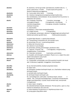 absolute kb. absolutes j. hal-hal yg mutlak (spt kebenaran, keadilan dsb).-ks. 1
penuh, sepenuhnya. 2 mutlak. 3 nyata.4 pasti,tentu,positip . 5
absolut 6.sebetulnya,sesungguhnya.
absolutely kk. 1 sama sekali, betul, benar. 2 memang.
absolution kb. 1 absolusi.2 pengampunan pengampunan/permaafan dosa.
absolve kkt. membebaskan, memerdekakan. He was absolved from his promise Ia
dibebaskan dari janjinya
absorb kkt.1 mengisap, menyerap. 2 menahan, menyangga 3
menangkap,mengerti. 4 mengabsorbir, menampung. 5
memikat,mengasyikkan. 6 mengisap, menyedot, menghirup,
membuat menyerap.
absorbed ks. asyik,terpikat.
absorbent ks.pengisap.a. cotton kapas pengisap/pembalut.
absorbing ks.1 sangat menarik. 2 mengasyikkan.
absorption kb. 1 pengisapan. penyerapan, absorpsi.2 penggabungan perusahaan kecil
kedalam perusahaan yg lebih besar. 3 kekhusyukan,keasyikan.
absorptive ks.yg berh.dgn absorpsi. a. capacity daya absorpsi.
abstain kki. 1 berpantang.2 menjauhkan diri, tak memberi suara.
abstainer kb. pemantang. He's an a . Ia pemantang alkohol.
abstemious ks. bebas dari minuman keras.
abstention kb.1 abstensi.2 suara blangko.
abstinence kb. pertarakan, pantang, pemantangan, penahanan nafsu
abstract ks. 1 abstrak. 2 mujarad. -kkt. 1 meringkaskan, mengintisarikan,
mengikhtisarkan. 2 memisahkan.
abstraction kb. 1 abstraksi, keniskalan. 2 pemisahan, pemindahan.
abstruse ks. mus(y)kil, sulit dimengerti, mendalam. Physics is an a. subject Ilmu alam
adalah mata pelajaran yang muskil.
abstruseness kb. kedalaman, kemuskilan.
absurd ks. 1 (impossible, unreasonable, out of the question) mustahil, tak masuk
akal. 2 (ridiculous, laughable) menggelikan, menertawakan.
absurdity kb. (yj -ties) kemustahilan, keadaan yang bukan-bukan.
absurdly kk. bukan main.
abundance kb. kelimpahan, keadaan berlimpah-limpah. an a. food bahan makanan yang
berlimpah-limpah..
abundant ks. berlebih-lebih, berlimpah-limpah.
abundantly kk. berlimpah-limpah, berlimpah-ruah.
abuse kb. 1 penyalahgunaan, salah-pakai. 2 perlakuan kejam, siksaan. 3
makian. -kkt. 1 (misuse) menyalahgunakan. 2 (mistreat) memperlakukan
dengan kasar/kejam/keji. 3 (scold, insult) memaki-maki, mencacimaki.
4 mengkhianati.
abusive ks. kasar, kejam, menghina.
abut kki. (abutted) berbatas kepada, berbatasan. The two yards a. upon e.o. Dua
halaman itu berbatasan satu sama lain.
abysmal ks. bukan kepalang. His ignorance is a. Kejahilannya bukan main.
abyss kb. jurang ngarai yang dalam sekali.
 
