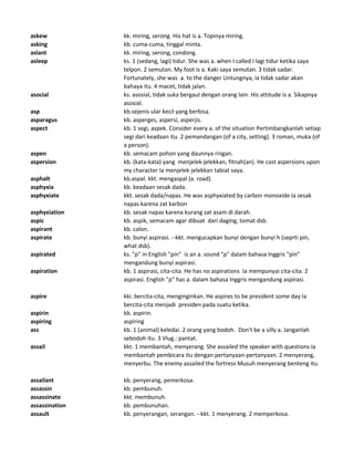 askew kk. miring, serong. His hat is a. Topinya miring.
asking kb. cuma-cuma, tinggal minta.
aslant kk. miring, serong, condong.
asleep ks. 1 (sedang, lagi) tidur. She was a. when I called I lagi tidur ketika saya
telpon. 2 semutan. My foot is a. Kaki saya semutan. 3 tidak sadar.
Fortunately, she was a. to the danger Untungnya, ia tidak sadar akan
bahaya itu. 4 macet, tidak jalan.
asocial ks. asosial, tidak suka bergaul dengan orang lain. His attitude is a. Sikapnya
asosial.
asp kb.sejenis ular kecil yang berbisa.
asparagus kb. asperges, aspersi, asperjis.
aspect kb. 1 segi, aspek. Consider every a. of the situation Pertimbangkanlah setiap
segi dari keadaan itu. 2 pemandangan (of a city, setting). 3 roman, muka (of
a person).
aspen kb. semacam pohon yang daunnya ringan.
aspersion kb. (kata-kata) yang menjelek-jelekkan, fitnah(an). He cast aspersions upon
my character Ia menjelek-jelekkan tabiat saya.
asphalt kb.aspal. kkt. mengaspal (a. road).
asphyxia kb. keadaan sesak dada.
asphyxiate kkt. sesak dada/napas. He was asphyxiated by carbon monoxide Ia sesak
napas karena zat karbon
asphyxiation kb. sesak napas karena kurang zat asam di darah.
aspic kb. aspik, semacam agar dibuat dari daging, tomat dsb.
aspirant kb. calon.
aspirate kb. bunyi aspirasi. --kkt. mengucapkan bunyi dengan bunyi h (seprti pin,
what dsb).
aspirated ks. "p" in English "pin" is an a. sound "p" dalam bahasa Inggris "pin"
mengandung bunyi aspirasi.
aspiration kb. 1 aspirasi, cita-cita. He has no aspirations Ia mempunyai cita-cita. 2
aspirasi. English "p" has a. dalam bahasa Inggris mengandung aspirasi.
aspire kki. bercita-cita, menginginkan. He aspires to be president some day Ia
bercita-cita menjadi presiden pada suatu ketika.
aspirin kb. aspirin.
aspiring aspiring
ass kb. 1 (animal) keledai. 2 orang yang bodoh. Don't be a silly a. Janganlah
sebodoh itu. 3 Vlug.: pantat.
assail kkt. 1 membantah, menyerang. She assailed the speaker with questions Ia
membantah pembicara itu dengan pertanyaan-pertanyaan. 2 menyerang,
menyerbu. The enemy assailed the fortress Musuh menyerang benteng itu.
assailant kb. penyerang, pemerkosa.
assassin kb. pembunuh.
assassinate kkt. membunuh.
assassination kb. pembunuhan.
assault kb. penyerangan, serangan. --kkt. 1 menyerang. 2 memperkosa.
 
